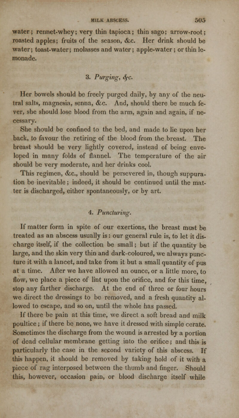 water; rennet-whey; very thin tapioca; thin sago; arrow-root; roasted apples; fruits of the season, &c. Her drink should be water; toast-water; molasses and water; apple-water; or thin le- monade. 3. Purging, <^c. Her bowels should be freely purged daily, by any of the neu- tral salts, magnesia, senna, &c. And, should there be much fe- ver, she should lose blood from the arm, again and again, if ne- cessary. She should be confined to the bed, and made to lie upon her back, to favour the retiring of the blood from the breast. The breast should be very lightly covered, instead of being enve- loped in many folds of flannel. The temperature of the air should be very moderate, and her drinks cool. This regimen, &c, should be persevered in, though suppura- tion be inevitable; indeed, it should be continued until the mat- ter is discharged, either spontaneously, or by art. 4. Ptmcluring. If matter form in spite of our exertions, the breast must be treated as an abscess usually is: our general rule is, to let it dis- charge itself, if the collection be small; but if the quantity be large, and the skin very thin and dark-coloured, we always punc- ture it with a lancet, and take from it but a small quantity of pus at a time. After we have allowed an ounce, or a little more, to flow, we place a piece of lint upon the orifice, and for this time, stop any farther discharge. At the end of three or four hours we direct the dressings to be removed, and a fresh quantity al- lowed to escape, and so on, until the whole has passed. If there be pain at this time, we direct a soft bread and milk poultice; if there be none, we have it dressed with simple cerate. Sometimes the discharge from the wound is arrested by a portion of dead cellular membrane getting into the orifice; and this is particularly the case in the second variety of this abscess. If this happen, it should be removed by taking hold of it with a piece of rag interposed between the thumb and finger. Should this, however, occasion pain, or blood discharge itself while