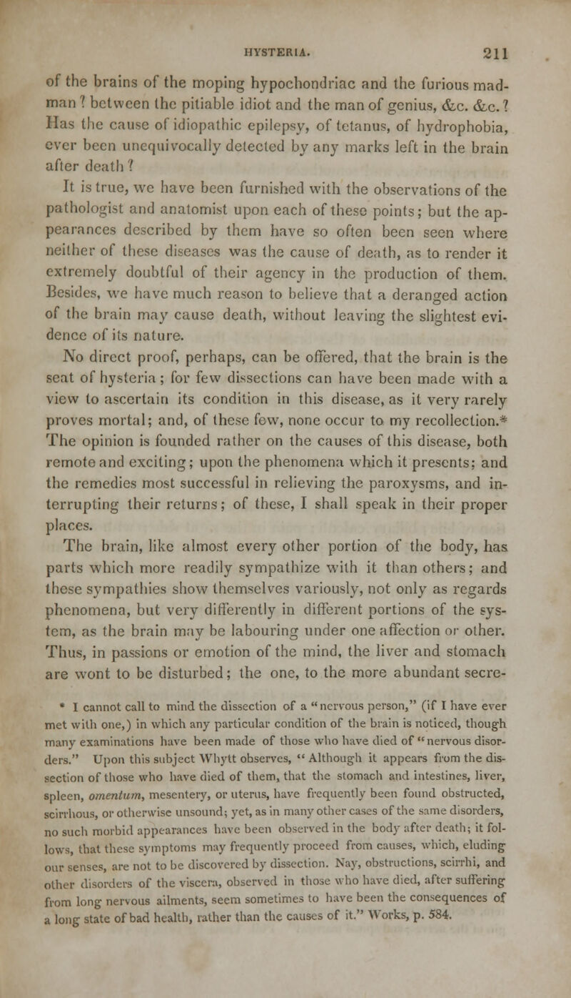 of the brains of the moping hypochondriac and the furious mad- man ? between the pitiable idiot and the man of genius, &c. &c? Has the cause of idiopathic epilepsy, of tetanus, of hydrophobia, ever been unequivocally delected by any marks left in the brain after death ? It is true, we have been furnished with the observations of the pathologist and anatomist upon each of these points; but the ap- pearances described by them have so often been seen where neither of these diseases was the cause of death, as to render it extremely doubtful of their agency in the production of them. Besides, we have much reason to believe that a deranged action of the brain may cause death, without leaving the slightest evi- dence of its nature. No direct proof, perhaps, can be offered, that the brain is the seat of hysteria ; for few dissections can have been made with a view to ascertain its condition in this disease, as it very rarely proves mortal; and, of these few, none occur to my recollection.* The opinion is founded rather on the causes of this disease, both remote and exciting; upon the phenomena which it presents; and the remedies most successful in relieving the paroxysms, and in- terrupting their returns; of these, I shall speak in their proper places. The brain, like almost every other portion of the body, has parts which more readily sympathize with it than others; and these sympathies show themselves variously, not only as regards phenomena, but very differently in different portions of the sys- tem, as the brain may be labouring under one affection or other. Thus, in passions or emotion of the mind, the liver and stomach are wont to be disturbed; the one, to the more abundant secre- • I cannot call to mind the dissection of a nervous person, (if I have ever met with one,) in which any particular condition of the brain is noticed, though many examinations have been made of those who have died of  nervous disor- ders. Upon this subject Whytt observes,  Although it appears from the dis- section of those who have died of them, that the stomach and intestines, liver, spleen, omentum, mesentery, or uterus, have frequently been found obstructed, scirrhous, or otherwise unsound; yet, as in many other cases of the same disorders, no such morbid appearances have been observed in the body after death; it fol- lows, that these symptoms may frequently proceed from causes, which, eluding our senses, are not to be discovered by dissection. Nay, obstructions, scirrhi, and oilier disorders of the viscera, observed in those who have died, after suffering from long nervous ailments, seem sometimes to have been the consequences of a long state of bad health, rather than the causes of it. Works, p. 584.