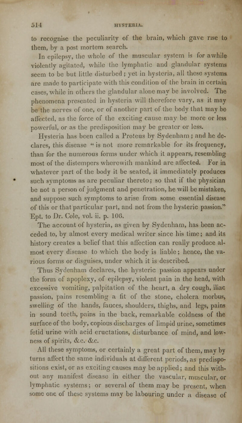 to recognise the peculiarity of the brain, which gave rise to them, by a post mortem search. In epilepsv, the whole of the muscular system is for awhile violently agitated, while the lymphatic and glandular systems seem to be but little disturbed ; yet in hysteria, all these systems. are made to participate with this condition of the brain in certain cases, while in others the glandular alone may be involved. The phenomena presented in hysteria will therefore vary, as it may be the nerves of one, or of another part of the body that may be affected, as the force of the exciting cause may be more or less powerful, or as the predisposition may be greater or less. Hysteria has been called a Proteus by Sydenham ; and he de- clares, this disease  is not more remarkable for its frequency, than for the numerous forms under which it appears, resembling most of the distempers wherewith mankind arc affected. For in whatever part of the body it be seated, it immediately produces such symptoms as are peculiar thereto; so that if the physician be not a person of judgment and penetration, he will be mistaken, and suppose such symptoms to arise from some essential disease of this or that particular part, and not from the hysteric passion.' Ept. to Dr. Cole, vol. ii. p. 10G. The account of hysteria, as given by Sydenham, has been ac- ceded to, by almost every medical writer since his time; and its history creates a belief that this affection can really produce al- most every disease to which the body is liable; hence, the va- rious forms or disguises, under which it is described. Thus Sydenham declares, the hysteric passion appears under the form of apoplexy, of epilepsy, violent pain in the head, with excessive vomiting, palpitation of the heart, a dry cough, iliac passion, pains resembling a (it of the stone, cholera morbus, swelling of the hands, fauces, shoulders, thighs, and legs, pains in sound teeth, pains in the back, remarkab[e coldness of the surface of the body, copious discharges of limpid urine, sometimes fetid urine with acid eructations, disturbance of mind, and low- ness of spirits, &c. &,c. All these symptoms, or certainly a great part of them, may by turns affect the same individuals at different periods, as predispo- sitions exist, or as exciting causes may be applied; and this with- out any manifest disease in either the vascular, muscular, or lymphatic systems; or several of them may be present, when some one of these systems may be labouring under a disease of