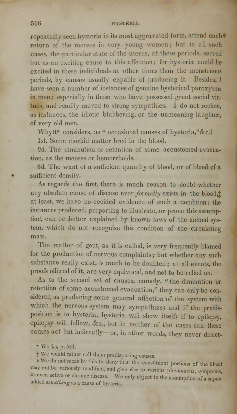 51(5 HYSTERU. repeatedly seen hysteria in its most aggravated form, attend each* return of the menses in very young women; but in all such cases, the particular state of the uterus, at these periods, served but as an exciting cause to this affection; for hysteria could be excited in these individuals at other times than the menstruous periods, by causes usually capable of producing it. Besides, I have seen a number of instances of genuine hysterical paroxysms in men; especially in those who have possessed great social vir- tues, and readily moved to strong sympathies. I do not reckon, as instances, the idiotic blubbering, or the unmeaning laughter, of very old men. Whytt* considers, as  occasional causes of hysteria,&c.t 1st. Some morbid matter bred in the blood. 2d. The diminution or retention of some accustomed evacua- tion, as the menses or hemorrhoids. 3d. The want of a sufficient quantity of blood, or of blood of a sufficient density. As regards the first, there is much reason to doubt whether any absolute cause of disease ever formally exists in the bloody at least, we have no decided evidence of such a condition; the instances produced, purporting to illustrate, or prove this assump- tion, can be better explained by known laws of the animal sys- tem, which do not recognise this condition of the circulating mass. The matter of gout, as it is called, is very frequently blamed for the production of nervous complaints; but whether any such substance really exist, is much to be doubted; at all events, the proofs offered of it, are very equivocal, and not to be relied on. As to the second set of causes, namely,  the diminution or retention of some accustomed evacuation, they can only be con- sidered as producing some general affection of the system with which the nervous system may sympathize; and if the predis- position is to hysteria, hysteria will show itself; if to epilepsy, epilepsy will follow, &c., but in neither of the cases can these causes act but indirectly—or, in other words, they never direct- * Works, p. 551. f We would rather call them predisposing causes. * We do not mean by this to deny that the constituent portions of the blood may not be variously modified, and give rise to various phenomena, symptoms, or even active or chronic disease. We only object to the assumption of a super- added something as a cause of hysteria.