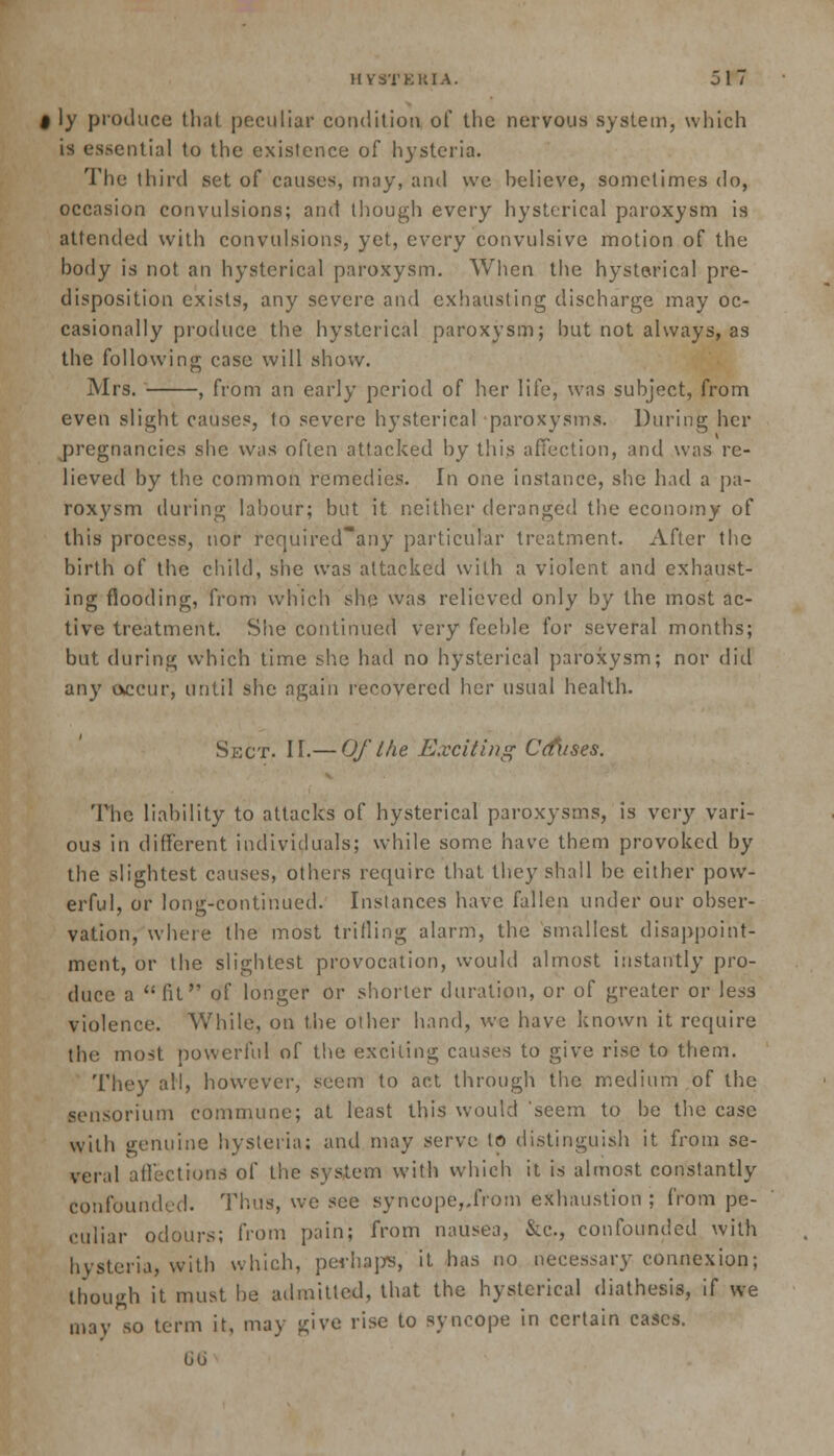 I ly produce that peculiar condition of the nervous system, which is essential to the existence of hysteria. The third set of causes, may, and we believe, sometimes do, occasion convulsions; and though every hysterical paroxysm is attended with convulsions, yet, every convulsive motion of the hody is not an hysterical paroxysm. When the hysterical pre- disposition exists, any severe and exhausting discharge may oc- casionally produce the hysterical paroxysm; hut not always, as the following case will show. Mrs. , from an early period of her life, was subject, from even slight causes, to severe hysterical paroxysms. During her jDregnancies she was often attacked by this affection, and was re- lieved by the common remedies. In one instance, she had a pa- roxysm during labour; but it neither deranged the economy of this process, nor rcquired~any particular treatment. After the birth of the child, she was attacked with a violent and exhaust- ing flooding, from which she was relieved only by the most ac- tive treatment. She continued very feeble for several months; but during which time she had no hysterical paroxysm; nor did any occur, until she again recovered her usual health. Shot. II.— Of the Exciting Crises. The liability to attacks of hysterical paroxysms, is very vari- ous in different individuals; while some have them provoked by the slightest causes, others require that they shall be either pow- erful, or long-continued. Instances have fallen under our obser- vation, where the most trilling alarm, the smallest disappoint- ment, or the slightest provocation, would almost instantly pro- duce a  fit of longer Or shorter duration, or of greater or less violence. While, on the other hand, we have known it require the most powerful of the exciting causes to give rise to them. They all, however, seem to act through the medium of the sensorium commune; at least this would seem to be the case with genuine hysteria; and may serve to distinguish it from se- veral affections of the system with which it is almost constantly confounded. Thus, we see syncope,.from exhaustion ; from pe- culiar odours; from pain; from nausea, &c., confounded with hysteria, with which, perhaps, it has no necessary connexion; though it must be admitted, that the hysterical diathesis, if we may so term it, may give rise to syncope in certain cases. 66