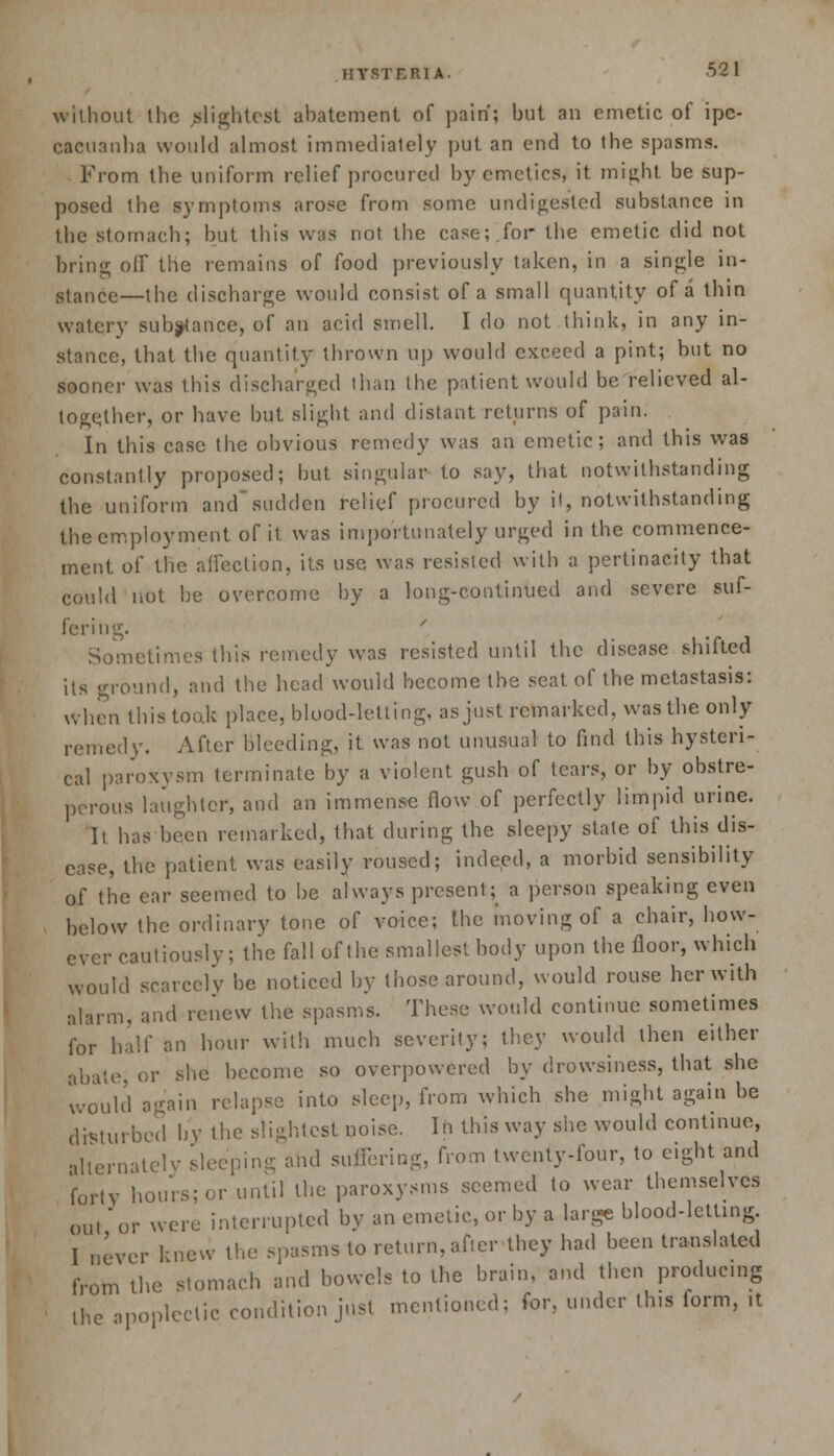 without the ^lightest abatement of pain; but an emetic of ipe- cacuanha would almost immediately put an end to the spasms. From the uniform relief procured by emetics, it might be sup- posed the symptoms arose from some undigested substance in the stomach; but this was not the case; for the emetic did not bring off the remains of food previously taken, in a single in- stance—the discharge would consist of a small quantity of a thin watery substance, of an acid smell. I do not think, in any in- stance, that the quantity thrown up would exceed a pint; but no sooner was this discharged than the patient would be relieved al- together, or have but slight and distant returns of pain. In this case the obvious remedy was an emetic; and this was constantly proposed; but singular to say, that notwithstanding the uniform and sudden relief procured by it, notwithstanding the employment of it. was importunately urged in the commence- ment of the affection, its use was resisted with a pertinacity that could not be overcome by a long-continued and severe suf- fering. Sometimes this remedy was resisted until the disease shifted its ground, and the head would become the scat of the metastasis: when this took place, blood-letting, as just remarked, was the only remedy. After bleeding, it was not unusual to find this hysteri- cal paroxysm terminate by a violent gush of tears, or by obstre- perous laughter, and an immense flow of perfectly limpid urine. It has been remarked, that during the sleepy state of this dis- ease, the patient was easily roused; indeed, a morbid sensibility of the ear seemed to be always present; a person speaking even below the ordinary tone of voice; the moving of a chair, how- ever cautiously; the fall of the smallest body upon the floor, which would scarcely be noticed by those around, would rouse her with alarm, and renew the spasms. These would continue sometimes for half an hour with much severity; they would then either abate, or she become so overpowered by drowsiness, that she would again relapse into sleep, from which she might again be disturbed by the slightest noise. In this way she would continue, alternately sleeping and suffering, from twenty-four, to eight and forty hours; or until the paroxysms seemed to wear themselves out or were interrupted by an emetic, or by a large blood-letting. 1 never knew the spasms to return, after they had been translated from the stomach and bowels to the brain, and then producing the apoplectic condition just mentioned; for, under th.s form, it