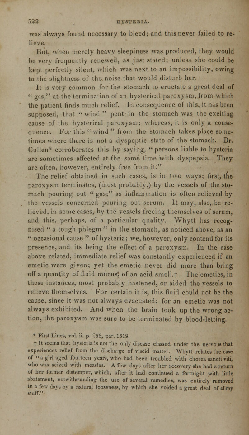 .-')22 I1VSTERIA. was always found necessary to bleed; and this never failed to re- lieve. But, when merely heavy sleepiness was produced, they would be very frequently renewed, as just slated; unless she could be kept perfectly silent, which was next to an impossibility, owing to the slightness of the, noise that, would disturb her. It is very common for the stomach to eructate a great deal of  gas,'? at the termination of an hysterical paroxysm, from which the patient finds much relief. In consequence of this, it has been supposed, that  wind  pent in the stomach was the exciting cause of the hysterical paroxysm; whereas, it is only a conse- quence. For this wind from the stomach lakes place some- times where there is not a dyspeptic state of the stomach. Dr. Cullen* corroborates this by saying, persons liable to hysteria are sometimes affected at {he same time with dyspepsia. They are often, however, entirely free from it: The relief obtained in such cases, is in two ways; first, the paroxysm terminates, (most probably,) by the vessels of the sto- mach pouring out gas; as inflammation is often relieved by the vessels concerned pouring out serum. It may, also, be re- lieved, in some cases, by the vessels freeing themselves of serum, and this, perhaps, of a particular quality. Whytt has recog- nised  a tough phlegm  in the stomach, as noticed above, as an  occasional cause  of hysteria; we, however, only contend for its presence, and its being the effect of a paroxysm. In the case above related, immediate relief was constantly experienced if an emetic were given; yet the emetic never did more than bring off a quantity of fluid mucus$ of an acid smell.t The emetics, in these instances, most probably hastened, or aided the vessels to relieve themselves. For certain it is, this fluid could not be the cause, since it was not always evacuated; for an emetic was not always exhibited. And when the brain took up the wrong ac- tion, the paroxysm was sure to be terminated by blood-letting. • First Lines, vol. ii. p. 256, par. 1519. f It seems that hysteria is not the only disease classed under the nervous that experiences relief from the discharge of viscid matter. Whytt relates the case of  a girl aged fourteen years, who had been troubled with chorea sancti viti, who was seized with measles. A few days after her recovery she had a return of her former distemper, which, after it had continued a fortnight with little abatement, notwithstanding the use of several remedies, was entirely removed in a few days by a natural looseness, by which she voided a great deal of slimy stuff.