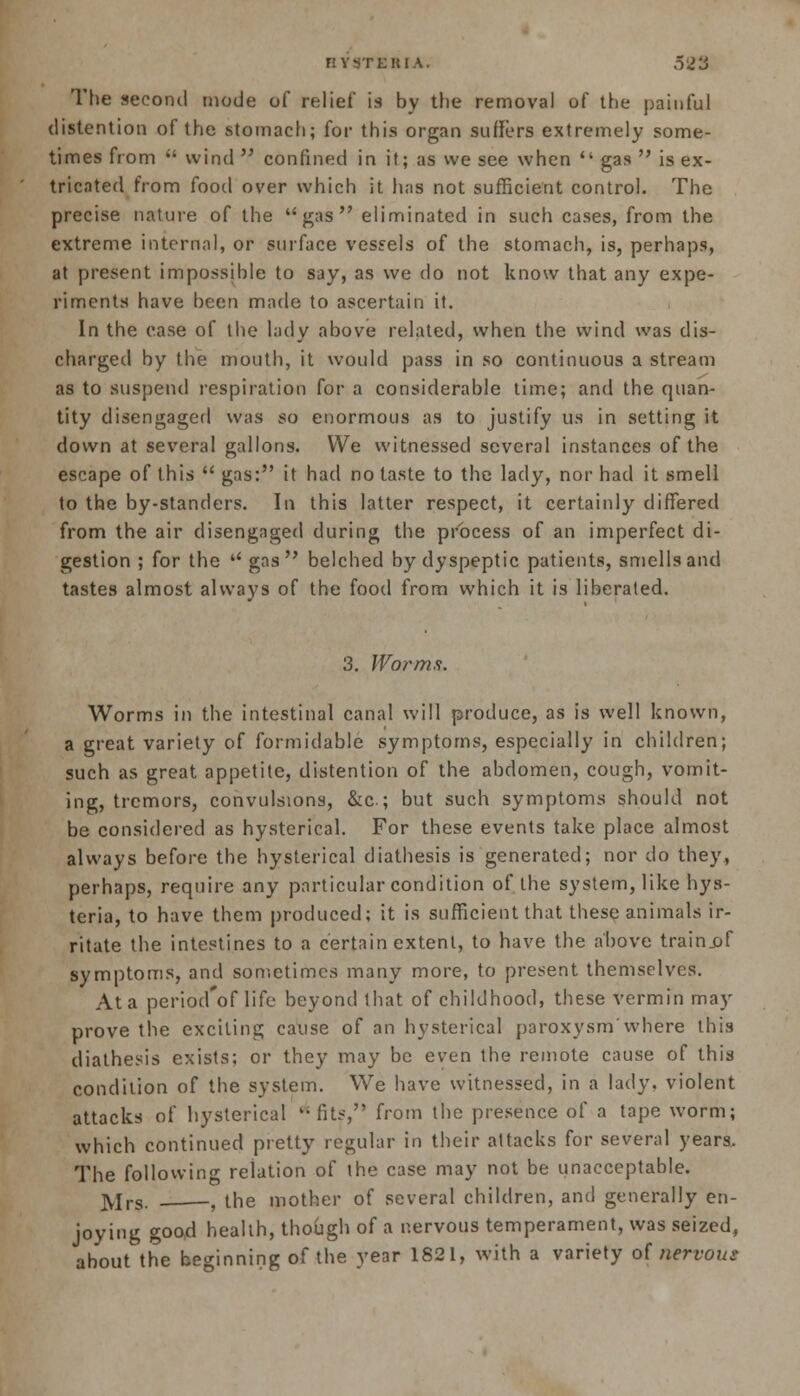 BY9TERIA. o2li The second mode of relief is by the removal of the painful distention of the stomach; for this organ suffers extremely some- times from  wind  confined in it; as we see when  gas  is ex- tricated from food over which it has not sufficient control. The precise nature of the gas eliminated in such cases, from the extreme internal, or surface vessels of the stomach, is, perhaps, at present impossible to say, as we do not know that any expe- riments have been made to ascertain it. In the ease of the lady above related, when the wind was dis- charged by the mouth, it would pass in so continuous a stream as to suspend respiration for a considerable time; and the quan- tity disengaged was so enormous as to justify us in setting it down at several gallons. We witnessed several instances of the escape of this  gas: it had no taste to the lady, nor had it smell to the by-standers. In this latter respect, it certainly differed from the air disengaged during the process of an imperfect di- gestion ; for the  gas belched by dyspeptic patients, smells and tastes almost always of the food from which it is liberated. 3. Worms. Worms in the intestinal canal will produce, as is well known, a great variety of formidable symptoms, especially in children; such as great appetite, distention of the abdomen, cough, vomit- ing, tremors, convulsions, &c.; but such symptoms should not be considered as hysterical. For these events take place almost always before the hysterical diathesis is generated; nor do they, perhaps, require any particular condition of the system, like hys- teria, to have them produced; it is sufficient that these animals ir- ritate the intestines to a certain extent, to have the above trainjif symptoms, and sometimes many more, to present themselves. At a period'of life beyond that of childhood, these vermin may prove the exciting cause of an hysterical paroxysm'where this diathesis exists; or they may be even the remote cause of this condition of the system. We have witnessed, in a lady, violent attacks of hysterical li fits, from the presence of a tape worm; which continued pretty regular in their attacks for several years. The following relation of the case may not be unacceptable. jyirg. _, the mother of several children, and generally en- joying good health, though of a nervous temperament, was seized, about the beginning of the year 1821, with a variety of nervous