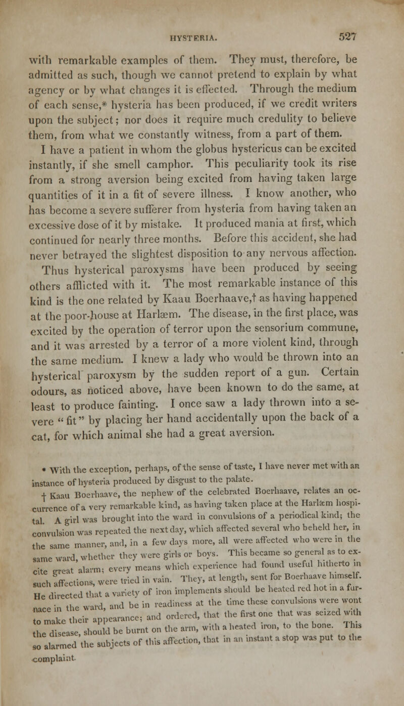 with remarkable examples of them. They must, therefore, be admitted as such, though we cannot pretend to explain by what agency or by what changes it is effected. Through the medium of each sense,* hysteria has been produced, if we credit writers upon the subject; nor does it require much credulity to believe them, from what we constantly witness, from a part of them. I have a patient in whom the globus hystericus can be excited instantly, if she smell camphor. This peculiarity took its rise from a strong aversion being excited from having taken large quantities of it in a fit of severe illness. I know another, who has become a severe sufferer from hysteria from having taken an excessive dose of it by mistake. It produced mania at first, which continued for nearly three months. Before this accident, she had never betrayed the slightest disposition to any nervous affection. Thus hysterical paroxysms have been produced by seeing others afflicted with it. The most remarkable instance of this kind is the one related by Kaau Boerhaave,t as having happened at the poor-house at Harlaem. The disease, in the first place, was excited by the operation of terror upon the sensorium commune, and it was arrested by a terror of a more violent kind, through the same medium. I knew a lady who would be thrown into an hysterical paroxysm by the sudden report of a gun. Certain odours, as noticed above, have been known to do the same, at least to produce fainting. I once saw a lady thrown into a se- vere  fit by placing her hand accidentally upon the back of a cat, for which animal she had a great aversion. • With the exception, perhaps, of the sense of taste, I have never met with an instance of hysteria produced by disgust to the palate. + Kaau Boerhaave, the nephew of the celebrated Boerhaave, relates an oc- currence of a very remarkable kind, as having taken place at the Harlfcm hospi- tal A girl was brought into the ward in convulsions of a periodical kind; the convulsion was repeated the next day, which affected several who beheld her, in the same manner, and, in a few days more, all were affected who were in the same ward, whether they were girls or boys. This became so general as to ex- cite trreat alarm; every means which experience had found useful hitherto in such Affections, were tried in vain. They, at length sent for Boerhaave himself. He directed that a variety of iron implements should be heated red hot m a fur- nace in the ward, and be in readiness at the time these convulsions were wont o make their appearance; and ordered, that the first one that was seized wri. he dis ase, should be burnt on the arm, with a heated ,ron, to the bone This lo alarmed the subjects of this affection, that in an mstant a stop was put to the complaint