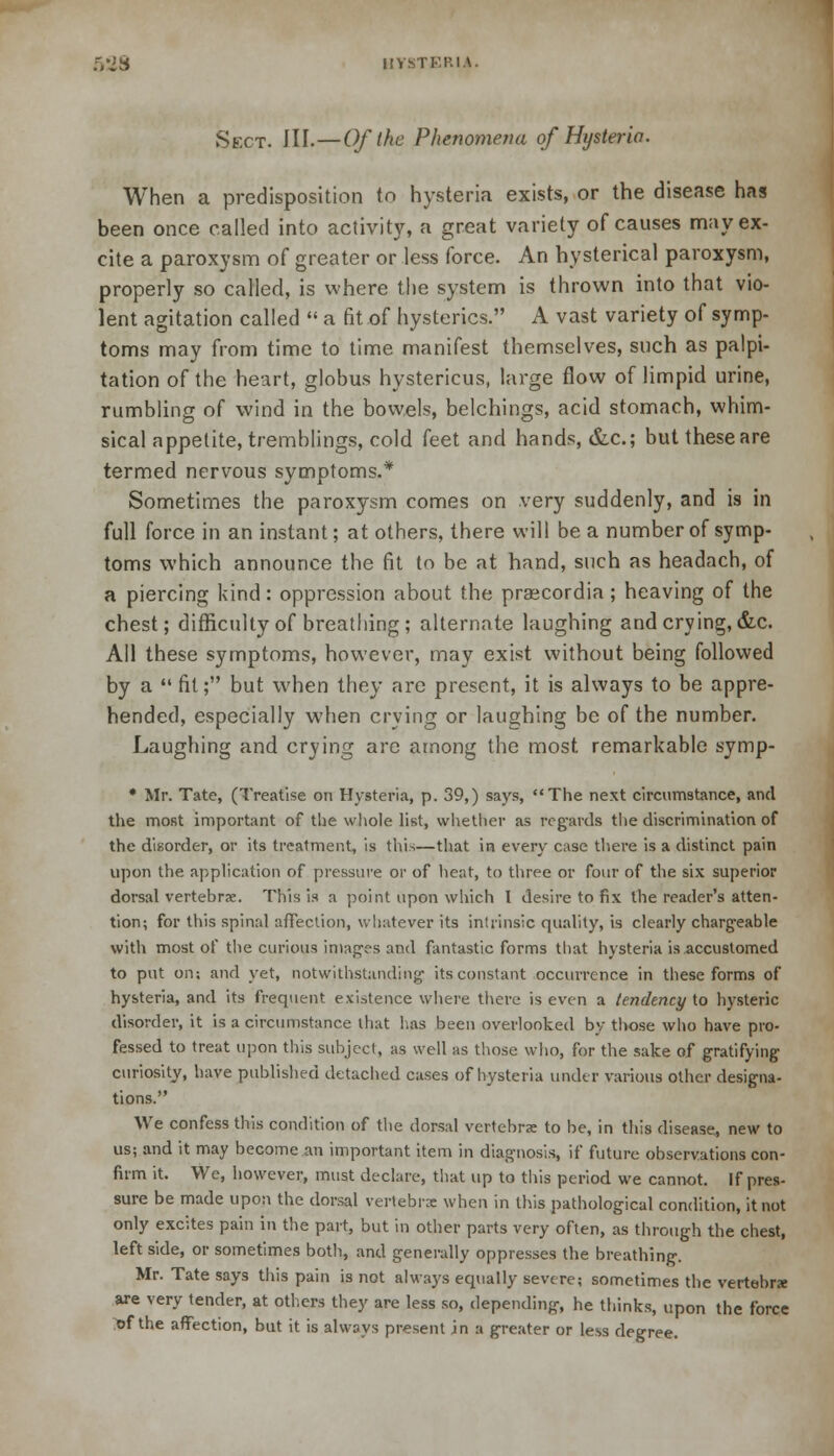 5SJ8 BVSTERU. Sect. III.—Of the Phenomena of Hysteria. When a predisposition to hysteria exists, or the disease has been once called into activity, a great variety of causes m;iy ex- cite a paroxysm of greater or less force. An hysterical paroxysm, properly so called, is where the system is thrown into that vio- lent agitation called  a fit of hysterics. A vast variety of symp- toms may from time to time manifest themselves, such as palpi- tation of the heart, globus hystericus, large flow of limpid urine, rumbling of wind in the bowels, belchings, acid stomach, whim- sical appetite, tremblings, cold feet and hands, &c; but these are termed nervous symptoms.* Sometimes the paroxysm comes on very suddenly, and is in full force in an instant; at others, there will be a number of symp- toms which announce the fit to be at hand, such as headach, of a piercing kind: oppression about the praecordia; heaving of the chest; difficulty of breathing; alternate laughing and crying, &c. All these symptoms, however, may exist without being followed by a  fit; but when they are present, it is always to be appre- hended, especially when crying or laughing be of the number. Laughing and crying are among the most remarkable symp- * Mr. Tate, (Treatise on Hysteria, p. 39,) says, The next circumstance, and the most important of the whole list, whether as regards the discrimination of the disorder, or its treatment, is this—that in every case there is a distinct pain upon the application of pressure or of heat, to three or four of the six superior dorsal vertebra;. This is a point upon which I desire to fix the reader's atten- tion; for this spinal affection, whatever its intrinsic quality, is clearly chargeable with most of the curious images and fantastic forms that hysteria is accustomed to put on; and yet, notwithstanding its constant occurrence in these forms of hysteria, and its frequent existence where there is even a tendency to hysteric disorder.it is a circumstance that lias been overlooked by those who have pro- fessed to treat upon this subject, as well as those who, for the sake of gratifying- curiosity, have published detached cases of hysteria under various other designa- tions. We confess this condition of the dorsal vertebrae to be, in this disease, new to us; and it may become an important item in diagnosis, if future observations con- firm it. We, however, must declare, that up to this period we cannot. If pres- sure be made upon the dorsal vertebra: when in this pathological condition, it not only excites pain in the part, but in other parts very often, as through the chest, left side, or sometimes both, and generally oppresses the breathing. Mr. Tate says this pain is not always equally severe; sometimes the vertebra: are very tender, at others they are less so, depending, he thinks, upon the force *f the affection, but it is always present in a greater or less degree.