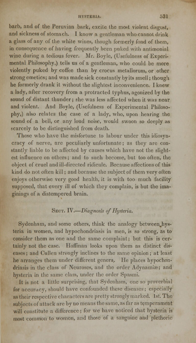 barb, and of the Peruvian bark, excite the most violent disgust, and sickness of stomach. I know a gentleman who cannot drink a glass of any of the white wines, though formerly fond of them, in consequence of having frequently been puked with antimonial wine during a tedious fever. Mr. Boyle, (Usefulness of Experi- mental Philosophy,) tells us of a gentleman, who could be more violently puked by coffee than by crocus metallorum, or other strong emetics; and was made sick constantly by its smell; though he formerly drank it without the slightest inconvenience. I knew a lady, after recovery from a protracted typhus, agonized by the sound of distant thunder; she was less affected when it was near and violent. And Boyle, (Usefulness of Experimental Philoso- phy,) also relates the case of a lady, who, upon hearing the sound of a bell, or any loud noise, would swoon so deeply as scarcely to be distinguished from death. Those who have the misfortune to labour under this idiosyn- cracy of nerve, are peculiarly unfortunate; as they are con- stantly liable to be affected by causes which have not the slight- est influence on others; and to such become, but too often, the object of cruel and ill-directed ridicule. Because affections of this kind do not often kill; and because the subject of them very often enjoys otherwise very good health, it is with too much facility supposed, that every ill of which they complain, is but the ima- ginings of a distempered brain. Sect. IV.—Diagnosis of Hysteria. Sydenham, and some others, think the analogy betweenjiys- teria in women, and hypochondriasis in men, is so strong, as to consider them as one and the same complaint; but this is cer- tainly not the case. Hoffman looks upon them as distinct dis- eases; and Cullen strongly inclines to the same opinion; at least he arranges them under different genera. He places hypochon- driasis in the class of Neuroses, and the order Adynamia?; and hysteria in the same class, under the order Spasmi. It is not a little surprising, that Sydenham, one so proverbial for accuracy, should have confounded these diseases; especially as their respective characters arc pretty strongly marked. 1st. The subjects of attack are by no means the same, as far as temperament will constitute a difference; for we have noticed that hysteria is most common to women, and those of a sanguine and plethoric.