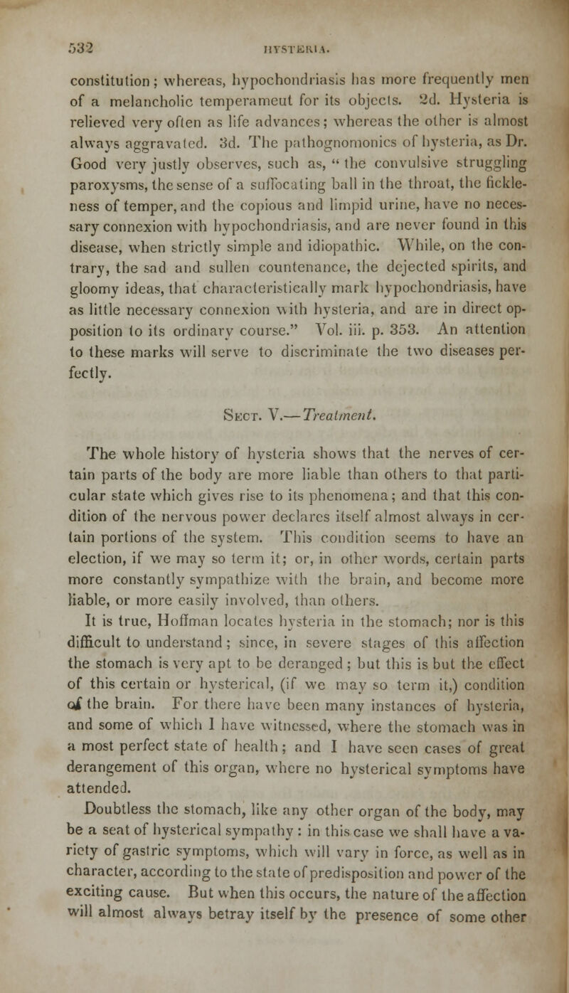 constitution; whereas, hypochondriasis lias more frequently men of a melancholic temperameut for its objects. 2d. Hysteria is relieved very often as life advances; whereas the other is almost always aggravated. 3d. The pathognomonics of hysteria, as Dr. Good very justly observes, such as,  the convulsive struggling paroxysms, the sense of a suffocating ball in the throat, the fickle- ness of temper, and the copious and limpid urine, have no neces- sary connexion with hypochondriasis, and are never found in this disease, when strictly simple and idiopathic. While, on the con- trary, the sad and sullen countenance, the dejected spirits, and gloomy ideas, that characteristically mark hypochondriasis, have as little necessary connexion with hysteria, and are in direct op- position to its ordinary course. Vol. iii. p. 353. An attention to these marks will serve to discriminate the two diseases per- fectly. Sect. V.— Treatment. The whole history of hysteria shows that the nerves of cer- tain parts of the body are more liable than others to that parti- cular state which gives rise to its phenomena; and that this con- dition of the nervous power declares itself almost always in cer- tain portions of the system. This condition seems to have an election, if we may so term it; or, in other words, certain parts more constantly sympathize with the brain, and become more liable, or more easily involved, than others. It is true, Hoffman locales hysteria in the stomach; nor is this difficult to understand ; since, in severe stages of this affection the stomach is very apt to be deranged ; but this is but the effect of this certain or hysterical, (if we may so term it,) condition oi the brain. For there have been many instances of hysteria, and some of which 1 have witnessed, where the stomach was in a most perfect state of health; and I have seen cases of great derangement of this organ, where no hysterical symptoms have attended. Doubtless the stomach, like any other organ of the body, may be a seat of hysterical sympathy : in this case we shall have a va- riety of gastric symptoms, which will vary in force, as well as in character, according to the stale of predisposition and power of the exciting cause. But when this occurs, the nature of the affection will almost always betray itself by the presence of some other