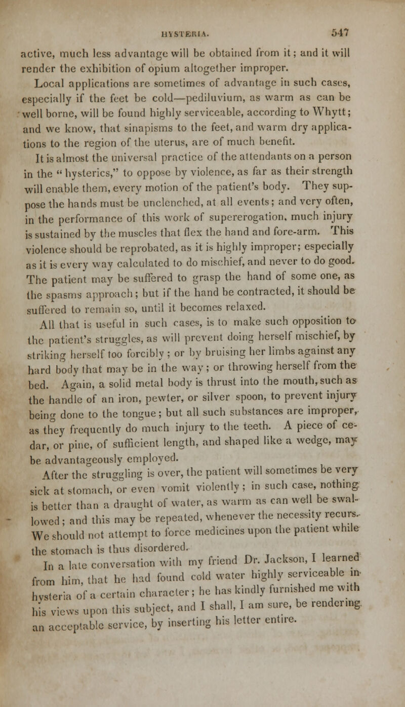 active, much less advantage will be obtained from it; and it will render the exhibition of opium altogether improper. Local applications are sometimes of advantage in such cases, especially if the feet be cold—pediluvium, as warm as can be well borne, will be found highly serviceable, according to Whytt; and we know, that sinapisms to the feet, and warm dry applica- tions to the region of the uterus, are of much benefit. It is almost the universal practice of the attendants on a person in the  hysterics, to oppose by violence, as far as their strength will enable them, every motion of the patient's body. They sup- pose the hands must be unclenched, at all events; and very often, in the performance of this work of supererogation, much injury is sustained by the muscles that flex the hand and fore-arm. This violence should be reprobated, as it is highly improper; especially as it is every way calculated to do mischief, and never to do good. The patient may be suffered to grasp the hand of some one, as the spasms approach ; but if the hand be contracted, it should be suffered to remain so, until it becomes relaxed. All that is useful in such cases, is to make such opposition to the patient's struggles, as will prevent doing herself mischief, by striking herself too forcibly ; or by bruising her limbs against any hard body that may be in the way ; or throwing herself from the bed. Again, a solid metal body is thrust into the mouth, such as the handle of an iron, pewter, or silver spoon, to prevent injury being done to the tongue; but all such substances are improper, as they frequently do much injury to the teeth. A piece of ce- dar, or pine, of sufficient length, and shaped like a wedge, may be advantageously employed. After the struggling is over, the patient will sometimes be very sick at stomacher even vomit violently ; in such case, nothing is better than a draught of water, as warm as can well be swal- lowed ; and this may be repeated, whenever the necessity recurs.- We should not attempt to force medicines upon the patient while the stomach is thus disordered. In a late conversation with my friend Dr. Jackson, I learned from him, that he had found cold water highly serviceable in, hvsteria of a certain character; he has kindly furnished me with his views upon this subject, and I shall, I am sure, be rendering, an acceptable service, by inserting his letter entire.