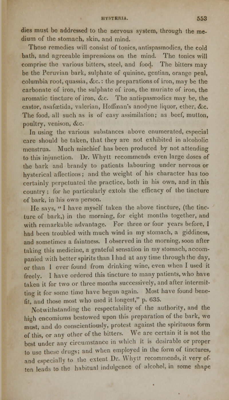 dies must be addressed to the nervous system, through the me- dium of the stomach, skin, and mind. These remedies will consist of tonics, antispasmodics, the cold bath, and agreeable impressions on the mind. The tonics will comprise the various bitters, steel, and food. The bitters may be the Peruvian bark, sulphate of quinine, gentian, orange peal, Columbia root, quassia, &c.: the preparations of iron, may be the carbonate of iron, the sulphate of iron, the muriate of iron, the aromatic tincture of iron, &,c. The antispasmodics may be, the castor, asafoetida, valerian, Hoffman's anodyne liquor, ether, &,c. The food, all such as is of easy assimilation; as beef, mutton, poultry, venison, &c. In using the various substances above enumerated, especial care should be taken, that they are not exhibited in alcoholic menstrua. Much mischief has been produced by not attending to this injunction. Dr. Whytt recommends even large doses of the bark and brandy to patients labouring under nervous or hysterical affections; and the weight of his character has too certainly perpetuated the practice, both in his own, and in this country ; for he particularly extols the efficacy of the tincture of bark, in his own person. He says, I have myself taken the above tincture, (the tinc- ture of bark,) in the morning, for eight months together, and with remarkable advantage. For three or four years before, 1 had been troubled with much wind in my stomach, a giddiness, and sometimes a faintness. I observed in the morning, soon after taking this medicine, a grateful sensation in my stomach, accom- panied with better spirits than 1 had at any time through the day, or than 1 ever found from drinking wine, even when I used it freelv. I have ordered this tincture to many patients, who have taken it for two or three months successively, and after intermit- ting it for some time have begun again. Most have found bene- fit, and those most who used it longest, p. 035. Notwithstanding the respectability of the authority, and the high encomiums bestowed upon this preparation of the bark, we must, and do conscientiously, protest against the spirituous form of this, or any other of the bitters. We are certain it is not the best under any circumstance in which it is desirable or proper to use these drugs; and when employed in the form of tinctures, and especially to the extent Dr. Whytt recommends, it very of- ten leads to the habitual indulgence of alcohol, in some shape