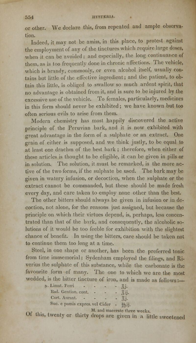 or other. We declare this, from repeated and ample observa- tion. Indeed, it may not be amiss, in this place, to protest against the employment of any of the tinctures which require large doses, when it can be avoided; and especially, the long continuance of them, as is too frequently done in chronic affections. The vehicle, which is brandy, commonly, or even alcohol itself, usually con- tains but little of the effective ingredient; and the patient, to ob- tain this little, is obliged to swallow so much ardent spirit, that no advantage is obtained from it, and is sure to be injured by the excessive use of the vehicle. To females, particularly, medicines in this form should never be exhibited; we have known but too often serious evils to arise from them. Modern chemistry has most happily discovered the active principle of the Peruvian bark, and it is now exhibited with great advantage in the form of a sulphate or an extract. One grain of either is supposed, and we think justly, to be equal to at least one drachm of the best bark ; therefore, when either of these articles is thought to be eligible, it can be given in pills or in solution. The solution, it must be remarked, is the more ac- tive of the two forms, if the sulphate be used. The bark may be given in watery infusion, or decoction, when the sulphate or the extract cannot be commanded, but these should be made fresh every day, and care taken to employ none other than the best. The other bitters should always be given in infusion or in de- coction, not alone, for the reasons just assigned, but because the principle on which their virtues depend, is, perhaps, less concen- trated than that of the bark, and consequently, the alcoholic so- lutions of it would be too feeble for exhibition with the slightest chance of benefit. In using the bitters, care should be taken not to continue them too long at a time. Steel, in one shape or another, has been the preferred tonic from time immemorial; Sydenham employed the filings, and Ri- verius the sulphate of this substance, while <he carbonate is the favourite form of many. The one to which we are the most wedded, is the bitter tincture of iron, and is made as follows: v*. Limat. Ferri .... ?j. Rad. Gentian, cont. - - - 5ij. Cort. Aurant gj. Sue. e pomis expres.vel Cider - Jfjij. „ . M. and macerate three weeks. Ut this, twenty or thirty drops are given in a little sweetened