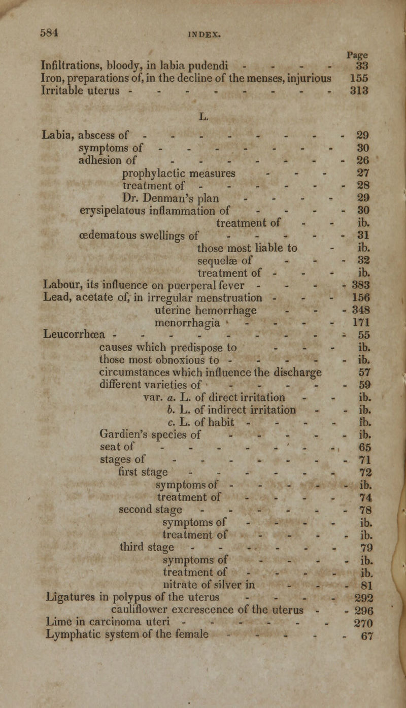 Page Infiltrations, bloody, in labia pudendi .... 33 Iron, preparations of, in the decline of the menses, injurious 155 Irritable uterus 313 Labia, abscess of 29 symptoms of 30 adhesion of ------- 26 prophylactic measures ... 27 treatment of 28 Dr. Denman's plan 29 erysipelatous inflammation of - - - - 30 treatment of - - ib. (Edematous swellings of 31 those most liable to - ib. sequelae of - 32 treatment of - - - ib. Labour, its influence on puerperal fever - 383 Lead, acetate of, in irregular menstruation - 156 uterine hemorrhage - 348 menorrhagia ' 171 Leucorrhoea 55 causes which predispose to - ib. those most obnoxious to - - - - - ib. circumstances which influence the discharge 57 different varieties of • 59 var. a. L. of direct irritation - - ib. b. L. of indirect irritation - - ib. c. L. of habit - - - - ib. Gardien's species of ib. seat of ' - - 65 stages of 71 first stage 72 symptoms of ib. treatment of - - - - 74 second stage 78 symptoms of - - - - ib. treatment of - ib. third stage 79 symptoms of - ib. treatment of - - - - ib. nitrate of silver in - - - 81 Ligatures in polypus of the uterus - 292 cauliflower excrescence of the uterus - - 296 Lime in carcinoma uteri 270 Lymphatic system of the female 67