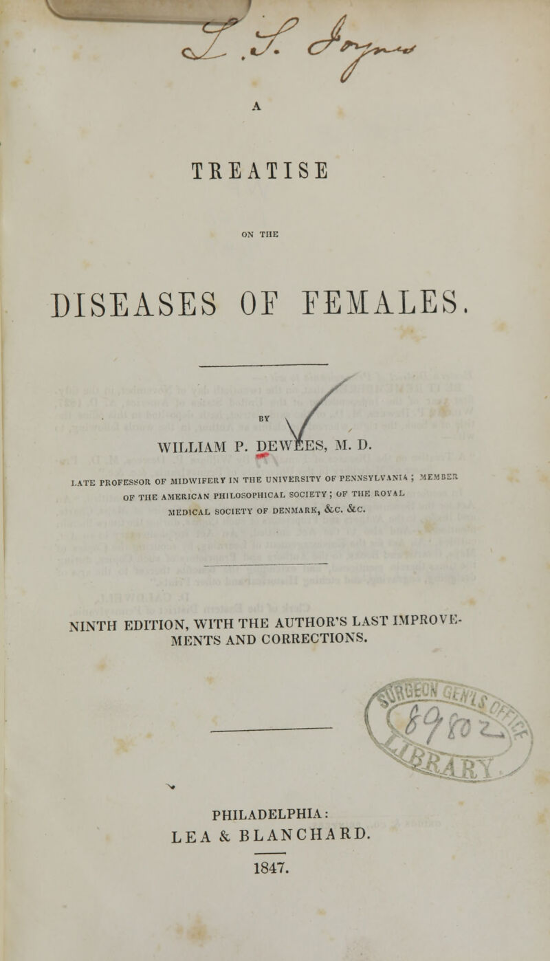 QsjL ,*s* C7*yh^*' TREATISE DISEASES OF FEMALES. WILLIAM P. DEWEES, M. D. LATE PROFESSOR OF MIDWIFERY IN THE UNIVERSITY OF PENNSYLVANIA ; MEMDI OF THE AMERICAN PHILOSOPHICAL SOCIETY; OF THE ROYAL .MEDICAL SOCIETY OF DENMARK, &C. &C. NINTH EDITION, WITH THE AUTHOR'S LAST IMPROVE- MENTS AND CORRECTIONS. PHILADELPHIA: LEA & BLANCHARD. 1847.