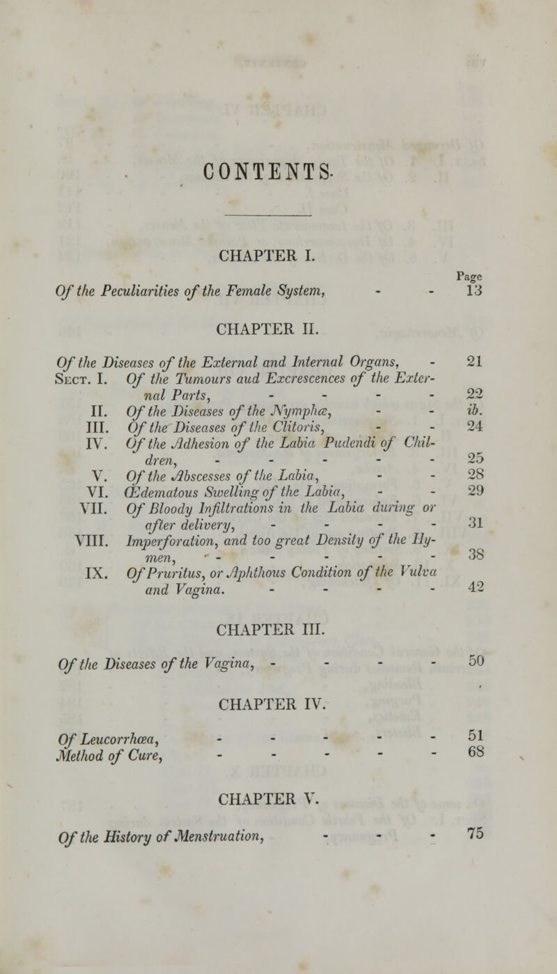 CONTENTS. CHAPTER I. Page Of the Peculiarities of the Female System, - - 13 CHAPTER II. Of the Diseases of the External and Internal Organs, - 21 Sect. I. Of the Tumours aud Excrescences of the Exter- nal Parts, - - - -22 II. Of the Diseases of the Nympluz, - - ib. III. Of the Diseases of the Clitoris, - -24 IV. Of the Adhesion of the Labia Pudendi of Chil- dren, - - - - 25 V. Of the Abscesses of the Labia, - - 28 VI. Edematous Sivelling of the Labia, - - 29 VII. Of Bloody Infiltrations in the Labia during or after delivery, - - - - 31 VIII. Imperforation, and too great Density of the Hy- men, • - - - - - 38 IX. Of Pruritus, or Aphthous Condition of the Vulva and Vagina. - - - -42 CHAPTER III. Of the Diseases of the Vagina, - - - - 50 CHAPTER IV. Of Leucorrhcea, ----- 51 Method of Cure, ----- 68 CHAPTER V. Of the History of Menstruation, - - - 75