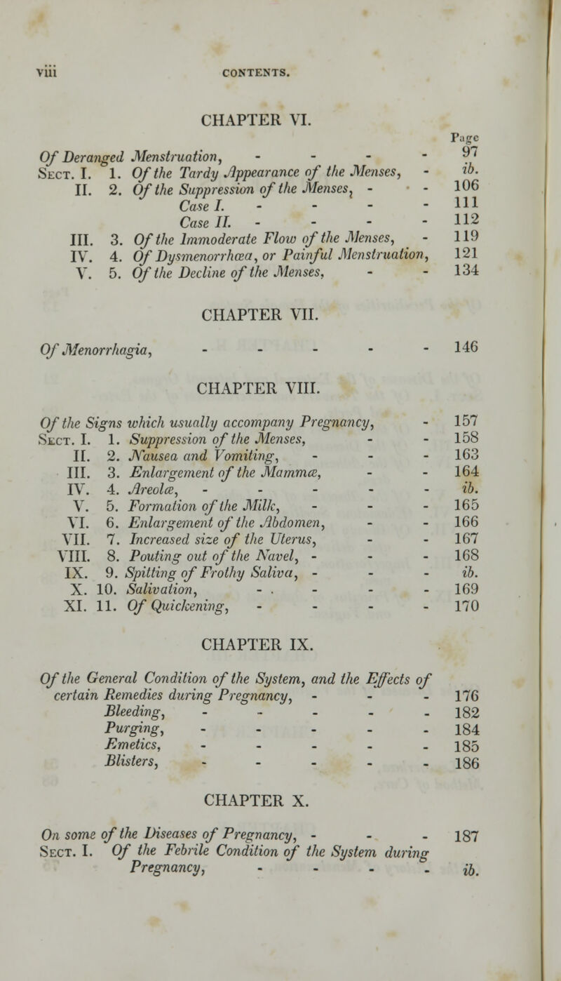 CHAPTER VI. Page Of Deranged Menstruation, - - -  . Sect. I. 1. Of the Tardy Appearance of the Menses, - ib. II. 2. Of the Suppression of the Menses) - • - 106 Case I. - - - - HI Case II. - - - - 112 III. 3. Of the Immoderate Flow of the Menses, - 119 IV. 4. Of Dysmenorrhcea, or Painful Menstruation, 121 V. 5. Of the Decline of the Menses, - - 134 CHAPTER VII. Of Menorrhagia, ----- 146 CHAPTER VIII. Of the Signs which usually accompany Pregnancy, - 157 Suppression of the Menses, - 158 Nausea and Vomiting, - - 163 Enlargement of the Mammce, - - 164 Areolce, - - - - - ib. Formation of the Milk, - - - 165 Enlargement of the Abdomen, - - 166 Increased size of the Uterus, - - 167 Pouting out of the Navel, - - - 168 Spitting of Frothy Saliva, - - - ib. Salivation, - . - - - 169 CHAPTER IX. Of the General Condition of the System, and the Effects of certain Remedies during Pregnancy, - - - 176 Bleeding, - - - - - 182 Purging, ---.. 184 Emetics, - - - - - 185 Blisters, - - - - - 186 CHAPTER X. On some of the Diseases of Pregnancy, - - - 187 Sect. I. Of the Febrile Condition of the System during Pregnancy, .... ^ Sect. I. 1 II. 2 III. 3 IV. 4 V. 5. VI. 6 VII. 7 VIII. 8 IX. 9. X. 10.