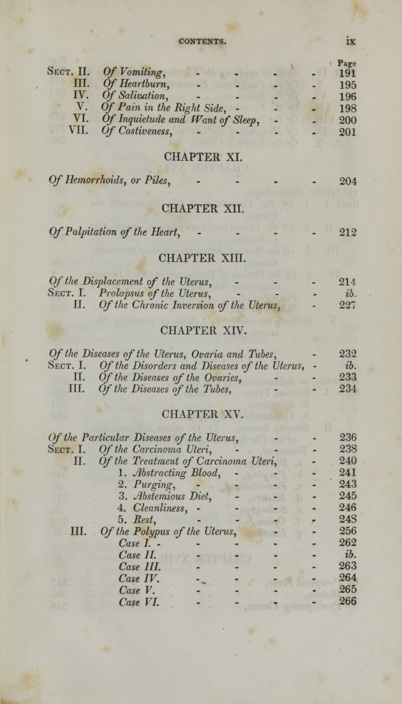 Sect. II. Of Vomiting, .... 191 III. Of Heartburn, .... 195 IV. Of Salivation, - - . - 196 V. Of Pain in the Right Side, - - 198 VI. Of Inquietude and Want of Sleep, - . 200 VII. Of Costiveness, - - - - 201 CHAPTER XI. Of Hemorrhoids, or Piles, .... 204 CHAPTER XII. Of Palpitation of the Heart, .... 212 CHAPTER XIII. Of the Displacement of the Uterus, ... 214 Sect. I. Prolapsus of the Uterus, ... ib. II. Of the Chronic Inversion of the Uterus, - 227 CHAPTER XIV. Of the Diseases of the Uterus, Ovaria and Tubes, - 232 Sect. I. Of the Disorders and Diseases of the Uterus, - ib. II. Of the Diseases of the Ovaries, - - 233 III. Of the Diseases of the Tubes, - - 234 CHAPTER XV. Of the Particular Diseases of the Uterus, - - 236 Sect. I. Of the Carcinoma Uteri, ... 238 II. Of the Treatment of Carcinoma Uteri, - 240 1. Abstracting Blood, - - - 241 2. Purging, ... - 243 3. Abstemious Diet, ... 245 4. Cleanliness, - - - - 246 5. Rest, - - - r 24S III. Of the Polypus of the Uterus, - - 256 Case 1. 262 Case II. .... ib. Case HI. ... - 263 Case IV. - - - -264 Case V. .... 265 Case VI. .... 266