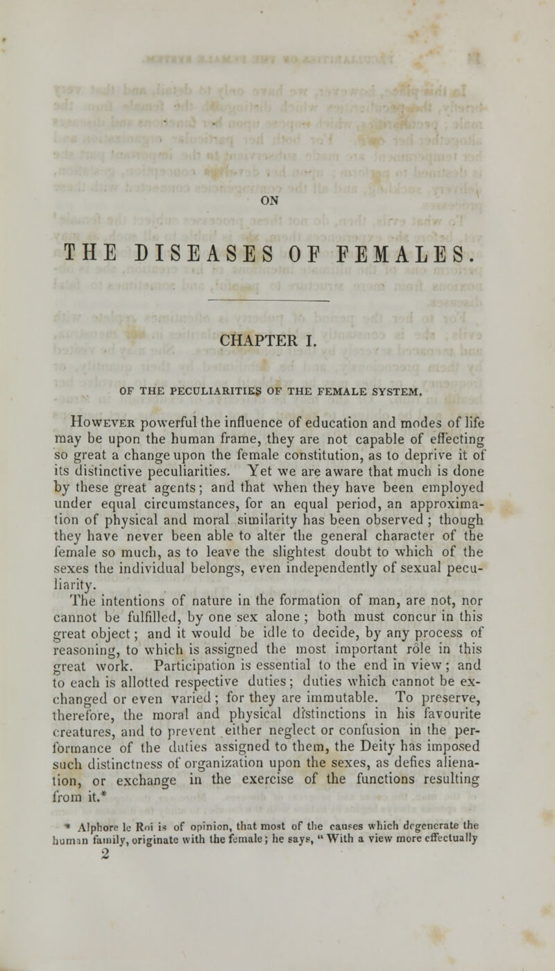 ON THE DISEASES OE FEMALES CHAPTER I. OF THE PECULIARITIES OF THE FEMALE SYSTEM. However powerful the influence of education and modes of life may be upon the human frame, they are not capable of effecting so great a change upon the female constitution, as to deprive it of its distinctive peculiarities. Yet we are aware that much is done by these great agents; and that when they have been employed under equal circumstances, for an equal period, an approxima- tion of physical and moral similarity has been observed ; though they have never been able to alter the general character of the female so much, as to leave the slightest doubt to which of the sexes the individual belongs, even independently of sexual pecu- liarity. The intentions of nature in the formation of man, are not, nor cannot be fulfilled, by one sex alone ; both must concur in this great object; and it would be idle to decide, by any process of reasoning, to which is assigned the most important role in this great work. Participation is essential to the end in view; and to each is allotted respective duties; duties which cannot be ex- changed or even varied ; for they are immutable. To preserve, therefore, the moral and physical distinctions in his favourite creatures, and to prevent either neglect or confusion in the per- formance of the duties assigned to them, the Deity has imposed such distinctness of organization upon the sexes, as defies aliena- tion, or exchange in the exercise of the functions resulting from it.* * Alphore le Roi is of opinion, that most of the causes which degenerate the human family, originate with the female; he says, With a view more effectually 2