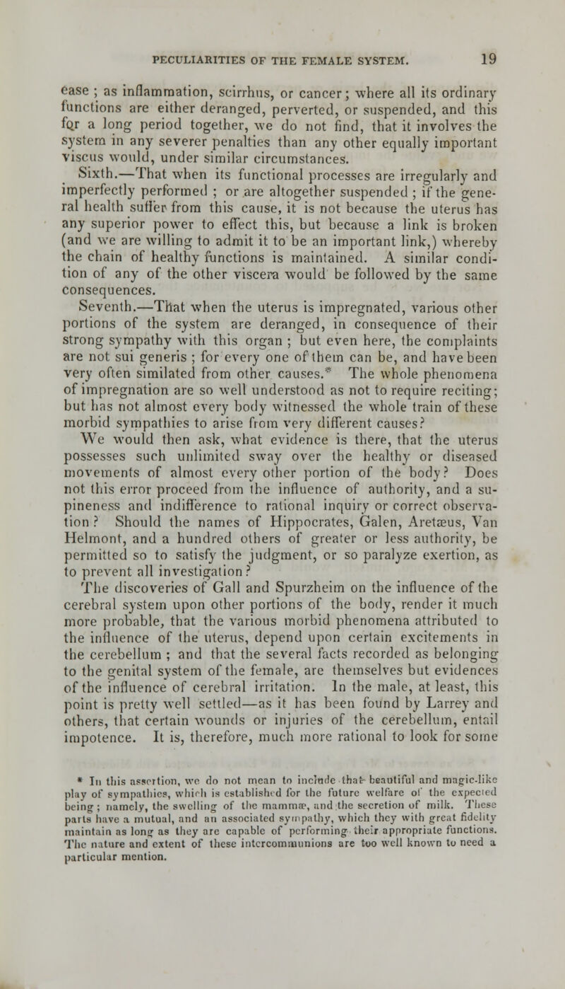 ease ; as inflammation, scirrhus, or cancer; where all its ordinary functions are either deranged, perverted, or suspended, and this for a long period together, we do not find, that it involves the system in any severer penalties than any other equally important viscus would, under similar circumstances. Sixth.—That when its functional processes are irregularly and imperfectly performed ; or are altogether suspended ; if the gene- ral health sutler from this cause, it is not because the uterus has any superior power to effect this, but because a link is broken (and we are willing to admit it to be an important link,) whereby the chain of healthy functions is maintained. A similar condi- tion of any of the other viscera would be followed by the same consequences. Seventh.—That when the uterus is impregnated, various other portions of the system are deranged, in consequence of their strong sympathy with this organ ; but even here, the complaints are not sui generis ; for every one of them can be, and have been very often similated from other causes.* The whole phenomena of impregnation are so well understood as not to require reciting; but has not almost every body witnessed the whole train of these morbid sympathies to arise from very different causes? We would then ask, what evidence is there, that the uterus possesses such unlimited sway over the healthy or diseased movements of almost every other portion of the body? Does not this error proceed from the influence of authority, and a su- pineness and indifference to rational inquiry or correct observa- tion ? Should the names of Hippocrates, Galen, Aretseus, Van Helmont, and a hundred others of greater or less authority, be permitted so to satisfy the judgment, or so paralyze exertion, as to prevent all investigation? The discoveries of Gall and Spurzheim on the influence of the cerebral system upon other portions of the body, render it much more probable, that the various morbid phenomena attributed to the influence of the uterus, depend upon certain excitements in the cerebellum ; and that the several facts recorded as belonging to the genital system of the female, are themselves but evidences of the influence of cerebral irritation. In the male, at least, this point is pretty well settled—as it has been found by Larrey and others, that certain wounds or injuries of the cerebellum, entail impotence. It is, therefore, much more rational to look for some * In this assertion, we do not mean to include that- beautiful and magic-like play of sympathies, which is established for the future welfare of the expected being ; namely, the swelling of the mamma1, and the secretion of milk. These parts have a mutual, and an associated sympathy, which they with great fidelity maintain as long as they arc capable of performing their appropriate functions. The nature and extent of these intercommunions are too well known to need a particular mention.