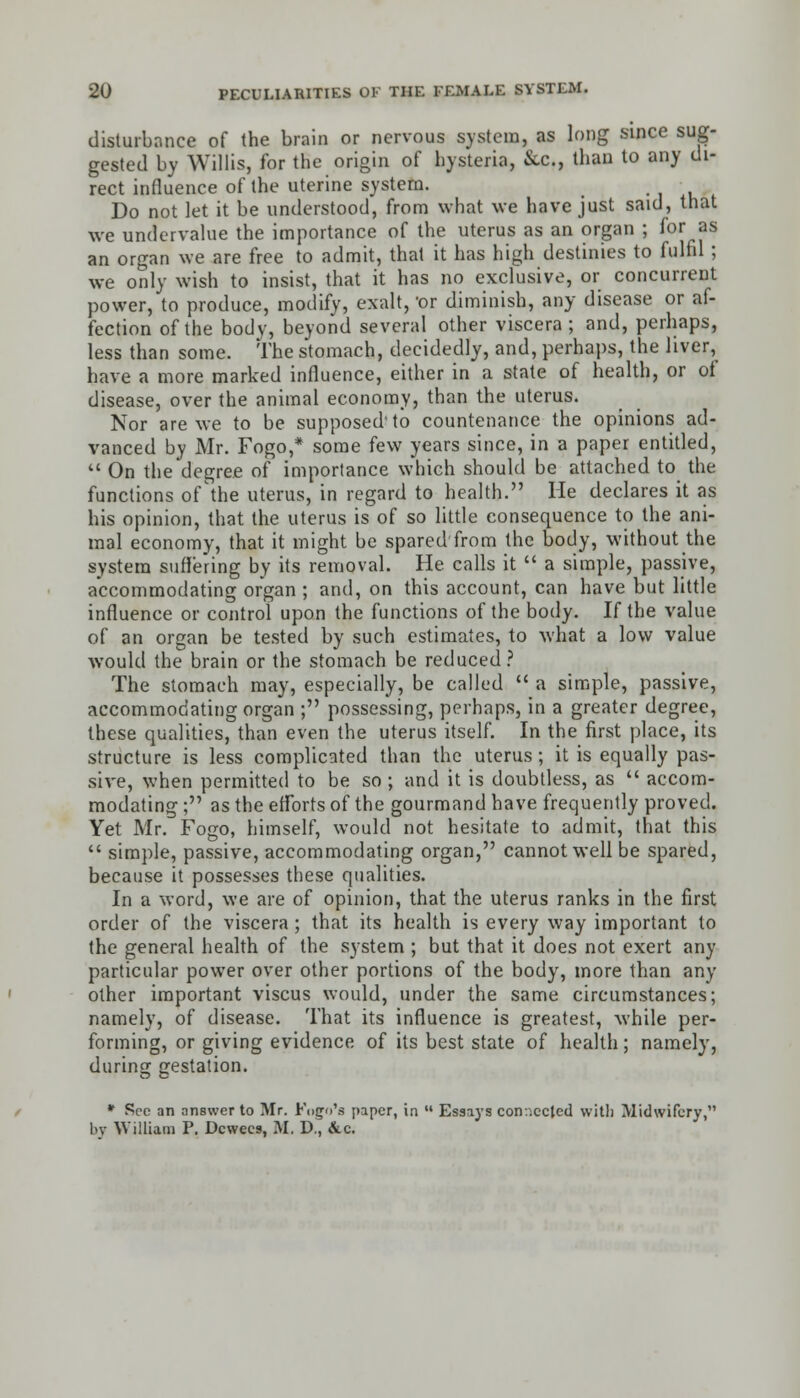 disturbance of the brain or nervous system, as long since sug- gested by Willis, for the origin of hysteria, &C., than to any di- rect influence of the uterine system. Do not let it be understood, from what we have just said, that we undervalue the importance of the uterus as an organ ; for as an organ we are free to admit, that it has high destinies to fulfil ; we only wish to insist, that it has no exclusive, or concurrent power, to produce, modify, exalt, 'or diminish, any disease or af- fection of the body, beyond several other viscera ; and, perhaps, less than some. The stomach, decidedly, and, perhaps, the liver, have a more marked influence, either in a state of health, or ot disease, over the animal economy, than the uterus. Nor are we to be supposed to countenance the opinions ad- vanced by Mr. Fogo,* some few years since, in a paper entitled,  On the degree of importance which should be attached to the functions of'the uterus, in regard to health. He declares it as his opinion, that the uterus is of so little consequence to the ani- mal economy, that it might be spared from the body, without the system suffering by its removal. He calls it  a simple, passive, accommodating organ ; and, on this account, can have but little influence or control upon the functions of the body. If the value of an organ be tested by such estimates, to what a low value would the brain or the stomach be reduced? The stomach may, especially, be called  a simple, passive, accommodating organ ; possessing, perhaps, in a greater degree, these qualities, than even the uterus itself. In the first place, its structure is less complicated than the uterus; it is equally pas- sive, when permitted to be so ; and it is doubtless, as  accom- modating ; as the efforts of the gourmand have frequently proved. Yet Mr. Fogo, himself, would not hesitate to admit, that this  simple, passive, accommodating organ, cannot well be spared, because it possesses tbese qualities. In a word, we are of opinion, that the uterus ranks in the first order of the viscera; that its health is every way important to the general health of the system ; but that it does not exert any particular power over other portions of the body, more than any other important viscus would, under the same circumstances; namely, of disease. That its influence is greatest, while per- forming, or giving evidence of its best state of health; namely, during gestation. * Sec an answer to Mr. Fogo'a paper, in  Essays connected with Midwifery, by William P. Dcwees, M, D., &.c.