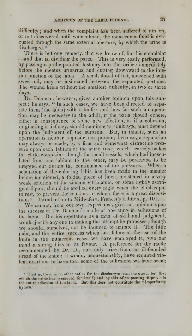 difficulty ; and when the complaint has been suffered to run on, or not discovered until womanhood, the menstruous fluid is eva- cuated through the same external aperture, by which the urine is discharged.* There is but one remedy, that we know of, for this complaint —and that is, dividing the parts. This is very easily performed, by passing a probe-pointed bistoury into the orifice immediately before the meatus urinarius, and cutting downward to the infe- rior junction of the labia. A small dossil of lint, moistened with sweet oil, may be insinuated between the separated portions. The wound heals without the smallest difficulty, in two or three days. Dr. Denman, however, gives another opinion upon this sub- ject: he says, In such cases, we have been directed to sepa- rate them (the labia) with a knife ; and how far such an opera- tion may be necessary in the adult, if the parts should cohere, either in consequence of some new affection, or if a cohesion, originating in infancy, should continue to adult age, must depend upon the judgment of the surgeon. But, in infants, such an operation is neither requisite nor proper; because, a separation may always be made, by a firm and somewhat distracting pres- sure upon each labium at the same time, which scarcely makes the child complain; though the small vessels, which had inoscu- lated from one labium to the other, may be perceived to be dragged out during the continuance of the pressure. When a separation of the cohering labia has been made in the manner before mentioned, a folded piece of linen, moistened in a very weak solution of the zincum vitriolaturn, or some lightly astrin- gent liquor, should be applied every night when the child is put to rest, to prevent the reunion, to which there is a great disposi- tion. Introduction to Midwifery, Francis's Edition, p. 101. We cannot, from our own experience, give an opinion upon the success of Dr. Denman's mode of operating in adhesions of the labia. But his reputation as a man of skill and judgment, would justify any one in making the attempt he proposes ; though we should, ourselves, not be induced to imitate it. The little pain, and the entire success which has followed, the use of the knife in the numerous cases we have employed it, give our mind a strong bias in its favour. A preference for the mode recommended by Dr. D., can only arise from an ill-founded dread of the knife ; it would, unquestionably, have required vio- lent exertions to have torn some of the adhesions we have seen; * That is, there is no oilier outlet for the discharges from the uterus but that which the urine has preserved for itself; and by this often passing, it prevents the intire adhesion of the labia. Hut this does not constitute the imperforate hymen.