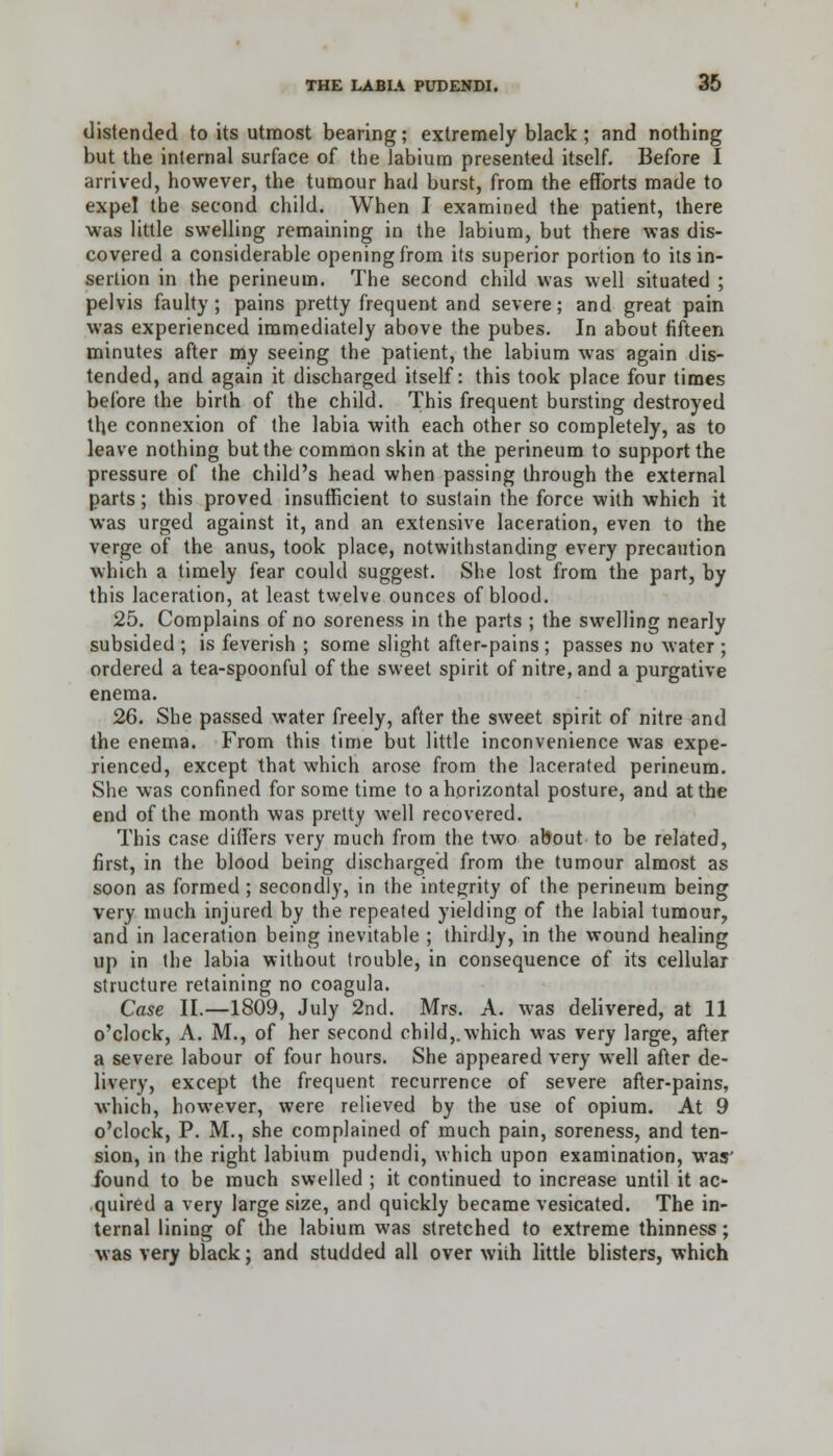 distended to its utmost bearing; extremely black ; and nothing but the internal surface of the labium presented itself. Before I arrived, however, the tumour had burst, from the efforts made to expel the second child. When I examined the patient, there •was little swelling remaining in the labium, but there was dis- covered a considerable opening from its superior portion to its in- sertion in the perineum. The second child was well situated ; pelvis faulty; pains pretty frequent and severe; and great pain was experienced immediately above the pubes. In about fifteen minutes after my seeing the patient, the labium was again dis- tended, and again it discharged itself: this took place four times before the birth of the child. This frequent bursting destroyed the connexion of the labia with each other so completely, as to leave nothing but the common skin at the perineum to support the pressure of the child's head when passing through the external parts; this proved insufficient to sustain the force with which it was urged against it, and an extensive laceration, even to the verge of the anus, took place, notwithstanding every precaution which a timely fear could suggest. She lost from the part, by this laceration, at least twelve ounces of blood. 25. Complains of no soreness in the parts ; the swelling nearly subsided ; is feverish ; some slight after-pains ; passes no water ; ordered a tea-spoonful of the sweet spirit of nitre, and a purgative enema. 26. She passed water freely, after the sweet spirit of nitre and the enema. From this time but little inconvenience was expe- rienced, except that which arose from the lacerated perineum. She was confined for some time to a horizontal posture, and at the end of the month was pretty well recovered. This case differs very much from the two about to be related, first, in the blood being discharged from the tumour almost as soon as formed ; secondly, in the integrity of the perineum being very much injured by the repeated yielding of the labial tumour, and in laceration being inevitable ; thirdly, in the wound healing up in the labia without trouble, in consequence of its cellular structure retaining no coagula. Case II.—1809, July 2nd. Mrs. A. was delivered, at 11 o'clock, A. M., of her second child,.which was very large, after a severe labour of four hours. She appeared very well after de- livery, except the frequent recurrence of severe after-pains, which, however, were relieved by the use of opium. At 9 o'clock, P. M., she complained of much pain, soreness, and ten- sion, in the right labium pudendi, which upon examination, was' found to be much swelled ; it continued to increase until it ac- quired a very large size, and quickly became vesicated. The in- ternal lining of the labium was stretched to extreme thinness; was very black; and studded all over wiih little blisters, which