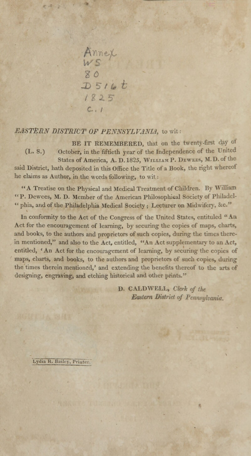 Wl HO -D 5 t U c. / EASTERN DISTRICT OF PENNSYLVANIA, to wit: BE IT REMEMBERED, that on the twenty-first day of (L. S.) October, in the fiftieth year of the independence of the United States of America, A. D. 1825, William P. Dewees, M.D.ofthe said District, hath deposited in this Office the Title of a Book, the right whereof he claims as Author, in the words following, to wit: A Treatise on the Physical and Medical Treatment of Children. By William  P. Dewees, M. D. Member of the American Philosophical Society of Philadel-  phia, and of the Philadelphia Medical Society ; Lecturer on Midwifery, &c. In conformity to the Act of the Congress of the United States, entituled An Act for the encouragement of learning, by securing the copies of maps, charts, and books, to the authors and proprietors of such copies, during the times there- in mentioned, and also to the Act, entitled, An Act supplementary to an Act, entitled, ' An Act for the encouragement of learning, by securing the copies of maps, charts, and books, to the authors and proprietors of such copies, during the times therein mentioned,' and extending the benefits thereof to the arts of designing, engraving, and etching historical and other prints. D. CALDWELL, Clerk of the Eastern District of Pennsylvania. Lydia R. Bailey, Printer