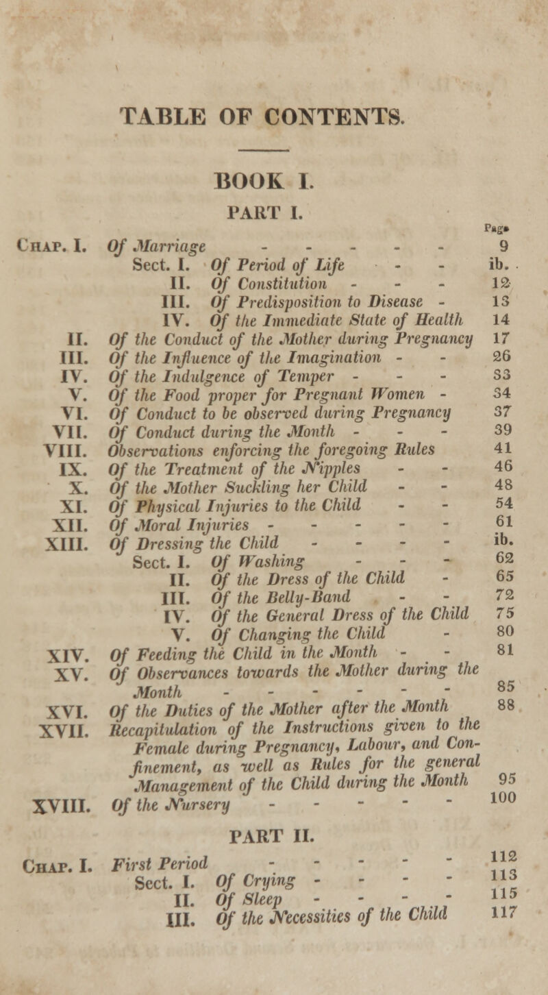 TABLE OF CONTENTS. Chap. I. II. III. IV. V. VI. VII. VIII. IX. X. XI. XII. XIII. XIV. XV. XVI. XVII. XVIII. Chap. I. BOOK I. PART I. Of Marriage Sect. I. Of Period of Life II. Of Constitution - III. Of Predisposition to Disease - IV. Of the Immediate State of Health Of the Conduct of the Mother during Pregnancy Of the Influence of the Imagination - Of the Indulgence of Temper - Of the Food proper for Pregnant Women - Of Conduct to be observed during Pregnancy Of Conduct during the Month - Observations enforcing the foregoing Rides Of the Treatment of the Nipples Of the Mother Suckling her Child Of Physical Injuries to the Child Of Moral Injuries - Of Dressing the Child - Sect. I. Of Washing II. Of the Dress of the Child III. Of the Belly-Band IV. Of the General Dress of the Child V. Of Changing the Child Of Feeding the Child in the Month - Of Observances towards the Mother during the Month ------ Of the Duties of the Mother after the Month Recapitulation of the Instructions given to the Female during Pregnancy, Labour, and Con- finement, as well as Rules for the general Management of the Child during the Month Of the Nursery . - First Period Sect. I. II. III. PART II. Of Crying - — Of Sleep - Of the Necessities of the Child 9 ib. 12 13 14 17 26 S3 34 37 39 41 46 48 54 61 ib. 62 65 72 75 80 81 85 88 95 100 112 113 115 117