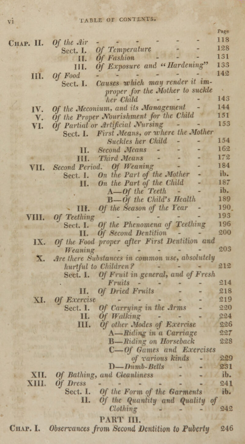 Chap. II. Of the Air P»ge 118 Sect. I. Of Temperature - - 128 [[. Of Fashion - - - 131 III. Of Exposure and Hardening 133 III. Of Food 142 Sect. I. Causes which may render it im- proper for the Mother to suckle her Child - - - H3 IV. Of the Meconium, and its Management - 144 V. Of the Proper Nourishment for the Child 151 VI. Of Partial or Artificial Nursing - - 153 Sect. I. First Means, or-where the Mother Suckles her Child - - 154 II. Second Means - - - 162 III. Third Means - - - 172 VII. Second Period. Of Weaning - - 184 Sect. I. On the Part of the Mother - ib. II. On the Part of the Child - 187 A—Of the Teeth - - ib. B— Of the Child's Health 189 . III. Of the Season of the Year - 190. VIII. Of Teething ... - 193 Sect. I. Of the Phenomena of Teething 196 II. Of Second Dentition - - 200 IX. Of the Food proper after First Dentition and Weaning - 203 %. Are there Substances in common use, absolutely hurtful to Children/ - - * 212 Sect. I. Of Fruit in general, and of Fresh Fruits - - - ' - 214 II. Of Dried Fruits - - 218 XI. Of Exercise * 219 Sect. I. Of Carrying in the Arms II. Of WaMng III. Of other Miules of Exercise A—Riding in a Carriage 227 B—Riding on Horseback C—Of (lames and Exercises of various kinds - 229 D— Dumb-Hells - - 231 XII. Of Bathing, and Cleanliness - - ib. XIII. Of Dress 241 Sect. I. Of the Form of the Garments ib. II. Of the Quantity and Quality of Clothing - - - 242 PAHT IN. Chap. I. Observances from Second Dentition to Puberty 246