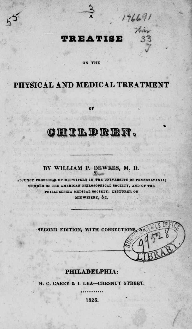 -a TREATISE 33 PHYSICAL AND MEDICAL TREATMENT OF BY WILLIAM P. DEWEES, M. D. ADJUNCT PROFESSQ.R OF MIDWIFERY IN THE UNIVERSITY OF PENNSYLVANIA; MEMBER OF THE AMERICAN PHILOSOPHICAL SOCIETY, AND OF THE PHILADELPHIA MEDICAL SOCIETY; LECTURER ON MIDWIFKHT, &C. SECOND EDITION, WITH CORRECTION PHILADELPHIA: H. C. CAREY & I. LEA—CHESNUT STREET. 1826.