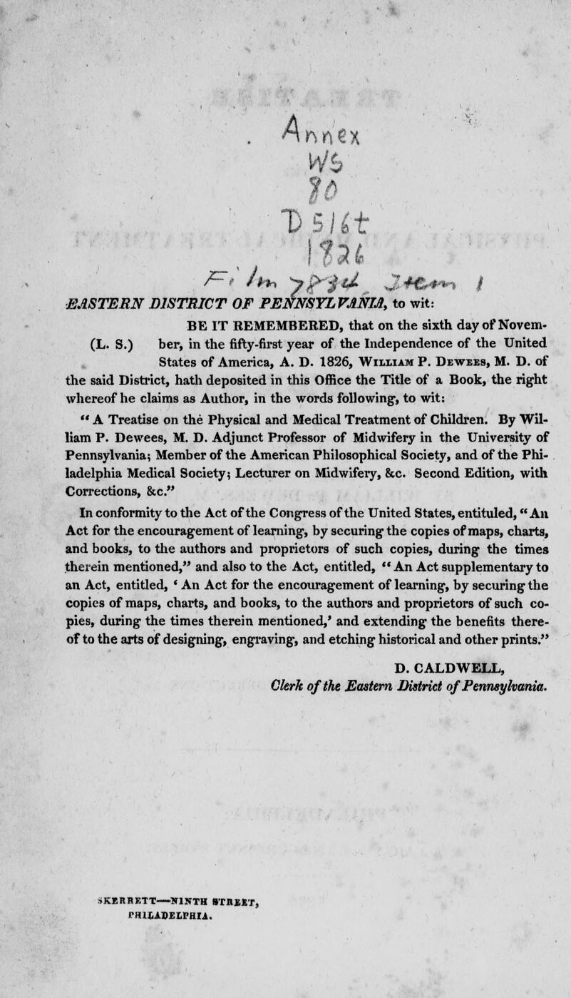 A Ds/bt EASTERN DISTRICT OF PENNSYLVANIA to wit: BE IT REMEMBERED, that on the sixth day of Novem- (L. S.) ber, in the fifty-first year of the Independence of the United States of America, A. D. 1826, William P. Dewees, M. D. of the said District, hath deposited in this Office the Title of a Book, the right whereof he claims as Author, in the words following-, to wit:  A Treatise on the Physical and Medical Treatment of Children. By Wil- liam P. Dewees, M. D. Adjunct Professor of Midwifery in the University of Pennsylvania; Member of the American Philosophical Society, and of the Phi- ladelphia Medical Society? Lecturer on Midwifery, &c. Second Edition, with Corrections, &c. In conformity to the Act of the CongTess of the United States, entituled, An Act for the encouragement of learning, by securing the copies of maps, charts, and books, to the authors and proprietors of such copies, during the times therein mentioned, and also to the Act, entitled,  An Act supplementary to an Act, entitled, • An Act for the encouragement of learning, by securing the copies of maps, charts, and books, to the authors and proprietors of such co- pies, during the times therein mentioned,' and extending the benefits there- of to the arts of designing, engraving, and etching historical and other prints. D. CALDWELL, Clerk of the Eastern District of Pennsylvania. SKERHETT NINTH ITK1ST, PHILADELPHIA.