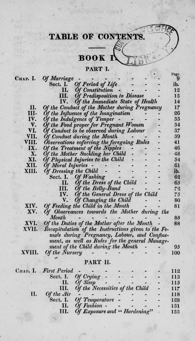 TABLE OF CONTENTS. BOOK PART I. • Pan Chap. I. Of Marriage ------- 9 Sect. I. Of Period of Life ... ib. II. Of Constitution - - - - 12 III. Of Predisposition to Disease - 13 IV. Of the Immediate State of Health 14 II. Of the Conduct of the Mother during Pregnancy 17 III* Of the Influence of the Imagination - 26 IV. Of the Indulgence of Temper - - - - 33 V. Of the Food proper for Pregnant Women - 34 VI. Of Conduct to be observed during Labour - 37 VII. Of Conduct during the Month - - - 39 VIII. Observations enforcing the foregoing Rules - 41 IX. Of the Treatment of the Nipples - 46 X. Of the Mother Suckling her Child 48 XL Of Physical Injuries to the Child - 54 XII. Of Moral Injuries ------ 61 XIII. Of Dressing the Child ----- ib. Sect. I. Of Washing - 62 II. Of the Dress of the Child - - 65 III. Of the Belly-Band 72 IV. Of the General Dress of the Child 75 V. Of Changing the Child - - 80 XIV. Of Feeding the Child in the Month - - 81 XV. Of Observances towards the Mother during the Month 85 XVI. Of the Duties of the Mother after the Month - 88 XVII. Recapitulation of the Instructions given to the Fe- male during Pregnancy, Labour, and Confine- ment, as well as Mules for the general Manage- ment of the Child during the Month - - 95 XVIII. Of the Nursery 100 PART II. Chap. I. First Period 112 Sect. I. Of Cryins: 113 II. OfSleep^ - - - - ■ 115 IIL Of the Necessities of the Child - 117 II. Of the Air 118 Sect. I. Of Temperature - - - - 128 II. Of Fashion 131 III. Of Exposure and  Hardening 133