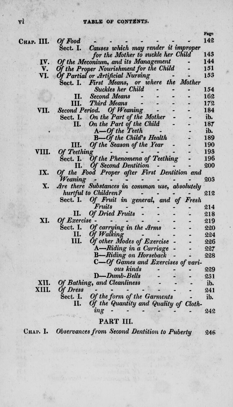 Page Chap. III. Of Food 142 Sect. I. Causes which may render it improper for the Mother to suckle her Child 143 IV. Of the Meconium, and its Management - 144 V. Of the Proper Nourishment for the Child - 151 VI. Of Partial or Artificial Nursing - - 153 Sect. I. First Means, or where the Mother Suckles her Child - - - 154 II. Second Means - - - - 162 III. Third Means - - - - 172 VII. Second Period. Of Weaning - - - 184 Sect. I. On the Part of the Mother - - ib. II. On the Part of the Child - - 187 A—Of the Teeth - - ib. B—Of the Child's Health - 189 III. Of the Season of the Fear - - 190 VIII. Of Teething 193 Sect I. Of the Phenomena of Teething - 196 II. Of Second Dentition - - - 200 IX. Of the Food Proper after First Dentition and Weaning ------- 203 X. Are there Substances in common use, absolutely hurtful to Children? - - - - 212 Sect. I. Of Fruit in general, and of Fresh Fruits 214 II. Of Dried Fruits - - - - 218 XI. Of Exercise 219 Sect. I. Of carrying in the Arms - - 220 II. Of Walking - 224 III. Of other Modes of Exercise - - 226 A.—'Riding in a Carriage - - 227 B—Riding on Horseback - - 228 C—Of Games and Exercises of vari- ous kinds - 229 D—Dumb-Bells - - - 231 XII. Of Bathing, and Cleanliness - - - ib. XIII. Of Dress 241 Sect I. Of the form of the Garments - ib. II. Of the Quantity and Quality of Cloth- ing 242 PART III. Chap. I. Observances from Second Dentition to Puberty 246