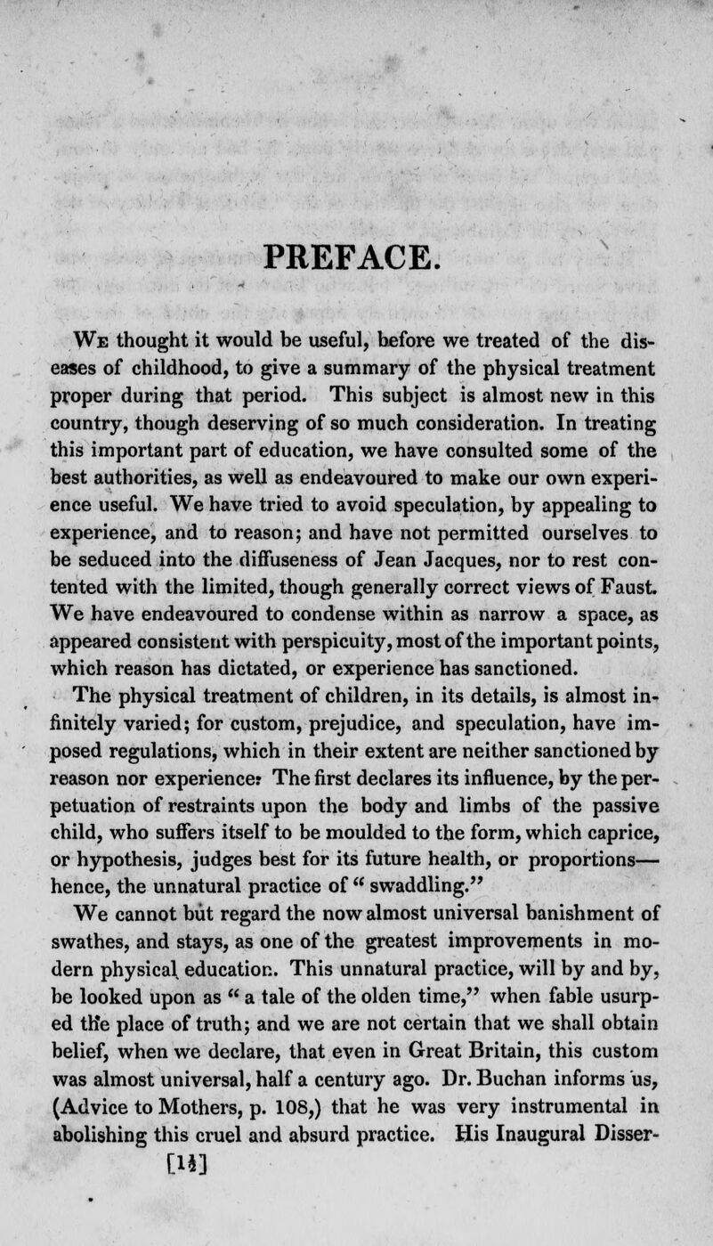 PREFACE. We thought it would be useful, before we treated of the dis- eases of childhood, to give a summary of the physical treatment proper during that period. This subject is almost new in this country, though deserving of so much consideration. In treating this important part of education, we have consulted some of the best authorities, as well as endeavoured to make our own experi- ence useful. We have tried to avoid speculation, by appealing to experience, and to reason; and have not permitted ourselves to be seduced into the difFuseness of Jean Jacques, nor to rest con- tented with the limited, though generally correct views of Faust. We have endeavoured to condense within as narrow a space, as appeared consistent with perspicuity, most of the important points, which reason has dictated, or experience has sanctioned. The physical treatment of children, in its details, is almost in- finitely varied; for custom, prejudice, and speculation, have im- posed regulations, which in their extent are neither sanctioned by reason nor experience: The first declares its influence, by the per- petuation of restraints upon the body and limbs of the passive child, who suffers itself to be moulded to the form, which caprice, or hypothesis, judges best for its future health, or proportions— hence, the unnatural practice of swaddling. We cannot but regard the now almost universal banishment of swathes, and stays, as one of the greatest improvements in mo- dern physical education. This unnatural practice, will by and by, be looked upon as a tale of the olden time, when fable usurp- ed trie place of truth; and we are not certain that we shall obtain belief, when we declare, that even in Great Britain, this custom was almost universal, half a century ago. Dr. Buchan informs us, (Advice to Mothers, p. 108,) that he was very instrumental in abolishing this cruel and absurd practice. His Inaugural Disser- [113