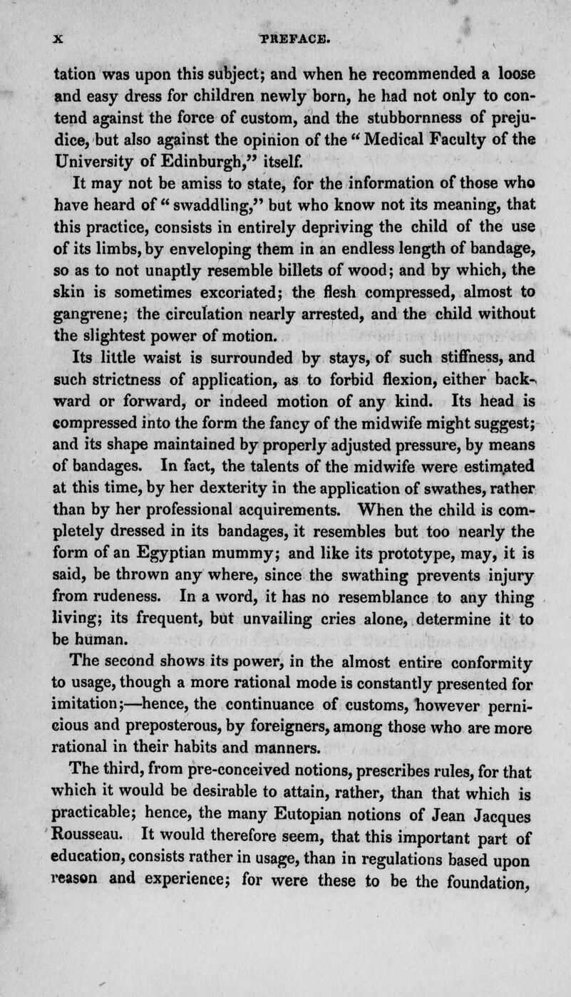 tation was upon this subject; and when he recommended a loose and easy dress for children newly born, he had not only to con- tend against the force of custom, and the stubbornness of preju- dice, but also against the opinion of the Medical Faculty of the University of Edinburgh, itself. It may not be amiss to state, for the information of those who have heard of swaddling, but who know not its meaning, that this practice, consists in entirely depriving the child of the use of its limbs, by enveloping them in an endless length of bandage, so as to not unaptly resemble billets of wood; and by which, the skin is sometimes excoriated; the flesh compressed, almost to gangrene; the circulation nearly arrested, and the child without the slightest power of motion. Its little waist is surrounded by stays, of such stiffness, and such strictness of application, as to forbid flexion, either back-v ward or forward, or indeed motion of any kind. Its head is compressed into the form the fancy of the midwife might suggest; and its shape maintained by properly adjusted pressure, by means of bandages. In fact, the talents of the midwife were estimated at this time, by her dexterity in the application of swathes, rather than by her professional acquirements. When the child is com- pletely dressed in its bandages, it resembles but too nearly the form of an Egyptian mummy; and like its prototype, may, it is said, be thrown any where, since the swathing prevents injury from rudeness. In a word, it has no resemblance to any thing living; its frequent, but unvailing cries alone, determine it to be human. The second shows its power, in the almost entire conformity to usage, though a more rational mode is constantly presented for imitation;—hence, the continuance of customs, however perni- cious and preposterous, by foreigners, among those who are more rational in their habits and manners. The third, from pre-conceived notions, prescribes rules, for that which it would be desirable to attain, rather, than that which is practicable; hence, the many Eutopian notions of Jean Jacques Rousseau. It would therefore seem, that this important part of education, consists rather in usage, than in regulations based upon reason and experience; for were these to be the foundation,