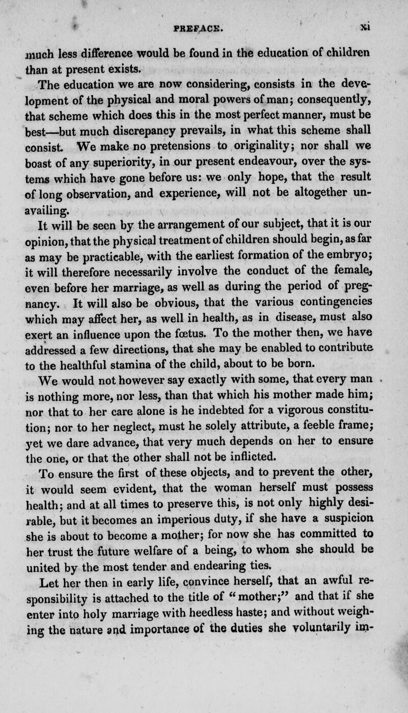 * PREFACE. X» much less difference would be found in the education of children than at present exists. The education we are now considering, consists in the deve- lopment of the physical and moral powers of man; consequently, that scheme which does this in the most perfect manner, must be best—but much discrepancy prevails, in what this scheme shall consist We make no pretensions to originality; nor shall we boast of any superiority, in our present endeavour, over the sys- tems which have gone before us: we only hope, that the result of long observation, and experience, will not be altogether un- availing. It will be seen by the arrangement of our subject, that it is our opinion, that the physical treatment of children should begin, as far as may be practicable, with the earliest formation of the embryo; it will therefore necessarily involve the conduct of the female^ even before her marriage, as well as during the period of preg- nancy. It will also be obvious, that the various contingencies which may affect her, as well in health, as in disease, must also exert an influence upon the foetus. To the mother then, we have addressed a few directions, that she may be enabled to contribute to the healthful stamina of the child, about to be born. We would not however say exactly with some, that every man is nothing more, nor less, than that which his mother made him; nor that to her care alone is he indebted for a vigorous constitu- tion; nor to her neglect, must he solely attribute, a feeble frame; yet we dare advance, that very much depends on her to ensure the one, or that the other shall not be inflicted. To ensure the first of these objects, and to prevent the other, it would seem evident, that the woman herself must possess health; and at all times to preserve this, is not only highly desi- rable, but it becomes an imperious duty, if she have a suspicion she is about to become a mother; for now she has committed to her trust the future welfare of a being, to whom she should be united by the most tender and endearing ties. Let her then in early life, convince herself, that an awful re- sponsibility is attached to the title of mother; and that if she enter into holy marriage with heedless haste; and without weigh- ing the nature and importance of the duties she voluntarily im-