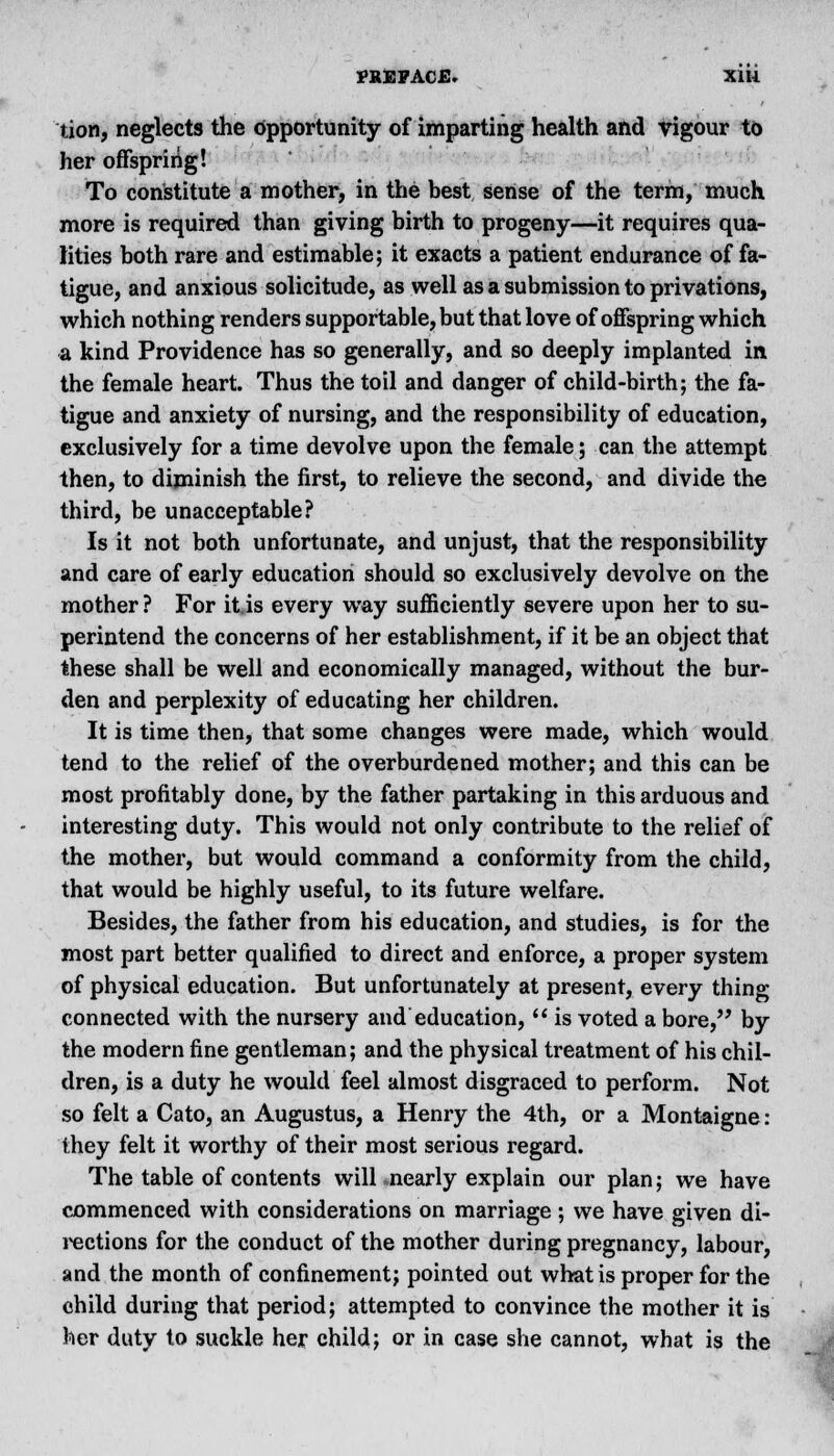 1'REPACE. X1U tion, neglects the opportunity of imparting health and vigour to her offspring! To constitute a mother, in the best sense of the term, much more is required than giving birth to progeny—it requires qua- lities both rare and estimable; it exacts a patient endurance of fa- tigue, and anxious solicitude, as well as a submission to privations, which nothing renders supportable, but that love of offspring which a kind Providence has so generally, and so deeply implanted in the female heart. Thus the toil and danger of child-birth; the fa- tigue and anxiety of nursing, and the responsibility of education, exclusively for a time devolve upon the female; can the attempt then, to diminish the first, to relieve the second, and divide the third, be unacceptable? Is it not both unfortunate, and unjust, that the responsibility and care of early education should so exclusively devolve on the mother ? For itis every way sufficiently severe upon her to su- perintend the concerns of her establishment, if it be an object that these shall be well and economically managed, without the bur- den and perplexity of educating her children. It is time then, that some changes were made, which would tend to the relief of the overburdened mother; and this can be most profitably done, by the father partaking in this arduous and interesting duty. This would not only contribute to the relief of the mother, but would command a conformity from the child, that would be highly useful, to its future welfare. Besides, the father from his education, and studies, is for the most part better qualified to direct and enforce, a proper system of physical education. But unfortunately at present, every thing connected with the nursery and education, is voted a bore, by the modern fine gentleman; and the physical treatment of his chil- dren, is a duty he would feel almost disgraced to perform. Not so felt a Cato, an Augustus, a Henry the 4th, or a Montaigne: they felt it worthy of their most serious regard. The table of contents will nearly explain our plan; we have commenced with considerations on marriage ; we have given di- rections for the conduct of the mother during pregnancy, labour, and the month of confinement; pointed out what is proper for the child during that period; attempted to convince the mother it is her duty to suckle her child; or in case she cannot, what is the