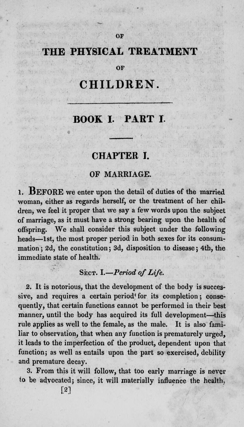 THE PHYSICAL TREATMENT OF CHILDREN. BOOK I. PART I. CHAPTER I. OF MARRIAGE. 1. BEFORE we enter upon the detail of duties of the married woman, either as regards herself, or the treatment of her chil- dren, we feel it proper that we say a few words upon the subject of marriage, as it must have a strong bearing upon the health of offspring. We shall consider this subject under the following heads—1st, the most proper period in both sexes for its consum- mation ; 2d, the constitution; 3d, disposition to disease j 4th, the immediate state of health. Sect. I.—Period of Life. 2. It is notorious, that the development of the body is succes- sive, and requires a certain period* for its completion; conse- quently, that certain functions cannot be performed in their best manner, until the body has acquired its full development—this rule applies as well to the female, as the male. It is also fami- liar to observation, that when any function is prematurely urged, it leads to the imperfection of the product, dependent upon that function; as well as entails upon the part so exercised, debility and premature decay. 3. From this it will follow, that too early marriage is never to be advocated; since, it will materially influence the health. [2]