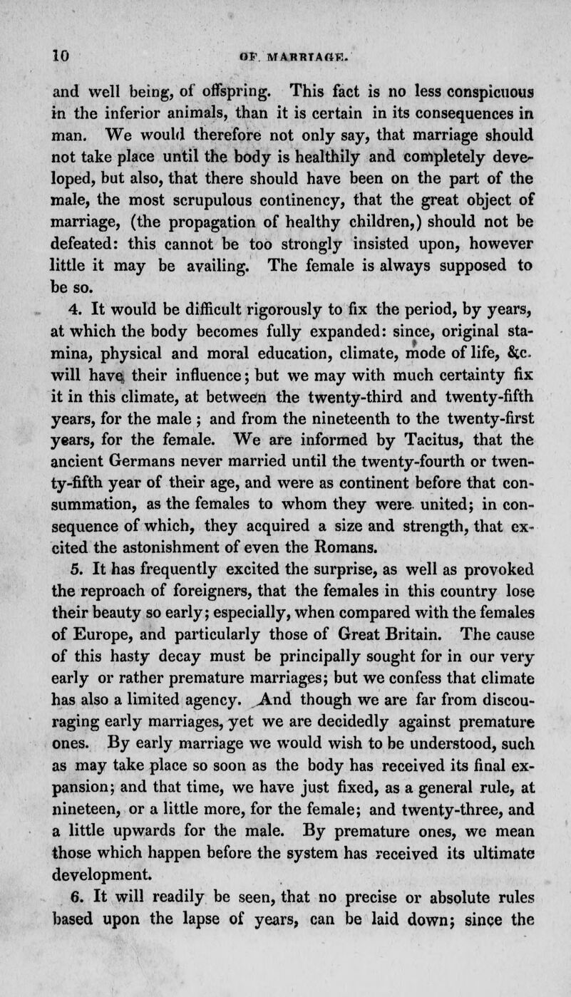 and well being, of offspring. This fact is no less conspicuous in the inferior animals, than it is certain in its consequences in man. We would therefore not only say, that marriage should not take place until the body is healthily and completely deve- loped, but also, that there should have been on the part of the male, the most scrupulous continency, that the great object of marriage, (the propagation of healthy children,) should not be defeated: this cannot be too strongly insisted upon, however little it may be availing. The female is always supposed to be so. 4. It would be difficult rigorously to fix the period, by years, at which the body becomes fully expanded: since, original sta- mina, physical and moral education, climate, mode of life, fitc. will have, their influence; but we may with much certainty fix it in this climate, at between the twenty-third and twenty-fifth years, for the male ; and from the nineteenth to the twenty-first years, for the female. We are informed by Tacitus, that the ancient Germans never married until the twenty-fourth or twen- ty-fifth year of their age, and were as continent before that con- summation, as the females to whom they were united; in con- sequence of which, they acquired a size and strength, that ex- cited the astonishment of even the Romans. 5. It has frequently excited the surprise, as well as provoked the reproach of foreigners, that the females in this country lose their beauty so early; especially, when compared with the females of Europe, and particularly those of Great Britain. The cause of this hasty decay must be principally sought for in our very early or rather premature marriages; but we confess that climate has also a limited agency. And though we are far from discou- raging early marriages, yet we are decidedly against premature ones. By early marriage we would wish to be understood, such as may take place so soon as the body has received its final ex- pansion; and that time, we have just fixed, as a general rule, at nineteen, or a little more, for the female; and twenty-three, and a little upwards for the male. By premature ones, we mean those which happen before the system has received its ultimate development. 6. It will readily be seen, that no precise or absolute rules based upon the lapse of years, can be laid down; since the