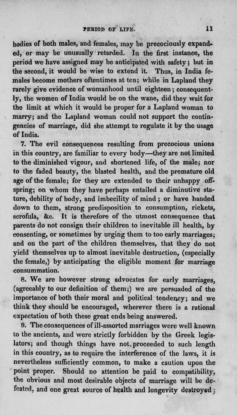 bodies of both males, and females, may be precociously expand- ed, or may be unusually retarded. In the first instance, the period we have assigned may be anticipated with safety; but in the second, it would be wise to extend it. Thus, in India fe- males become mothers oftentimes at ten; while in Lapland they rarely give evidence of womanhood until eighteen; consequent- ly, the women of India would be on the wane, did they wait for the limit at which it would be proper for a Lapland woman to marry; and the Lapland woman could not support the contin- gencies of marriage, did she attempt to regulate it by the usage of India. 7. The evil consequences resulting from precocious unions in this country, are familiar to every body—they are not limited, to the diminished vigour, and shortened life, of the male; nor to the faded beauty, the blasted health, and the premature old age of the female; for they are extended to their unhappy off- spring; on whom they have perhaps entailed a diminutive sta- ture, debility of body, and imbecility of mind ; or have handed down to them, strong predisposition to consumption, rickets, scrofula, &c. It is therefore of the utmost consequence that parents do not consign their children to inevitable ill health, by consenting, or sometimes by urging them to too early marriages; and on the part of the children themselves, that they do not yield themselves up to almost inevitable destruction, (especially the female,) by anticipating the eligible moment for marriage consummation. 8. We are however strong advocates for early marriages, (agreeably to our definition of them;) we are persuaded of the importance of both their moral and political tendency; and we think they should be encouraged, wherever there is a rational expectation of both these great ends being answered. 9. The consequences of ill-assorted marriages were well known to the ancients, and were strictly forbidden by the Greek legis- lators; and though things have not. proceeded to such length in this country, as to require the interference of the laws, it is nevertheless sufficiently common, to make a caution upon the point proper. Should no attention be paid to compatibility, the obvious and most desirable objects of marriage will be de- feated, and one great source of health and longevity destroyed ;