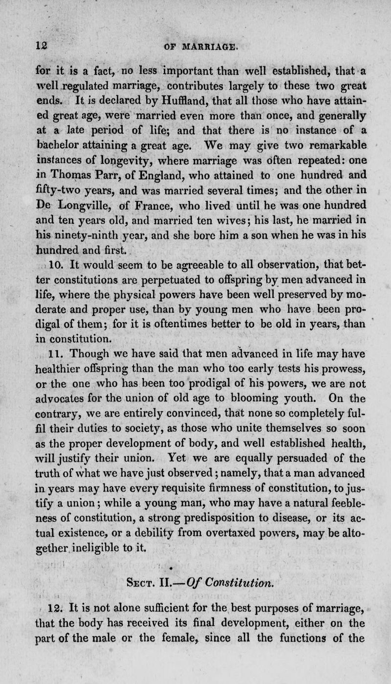 for it is a fact, no less important than well established, that a well regulated marriage, contributes largely to these two great ends. It is declared by Huffland, that all those who have attain- ed great age, were married even more than once, and generally at a late period of life; and that there is no instance of a bachelor attaining a great age. We may give two remarkable instances of longevity, where marriage was Often repeated: one in Thomas Parr, of England, who attained to one hundred and fifty-two years, and was married several times; and the other in De Longville, of France, who lived until he was one hundred and ten years old, and married ten wives; his last, he married in his ninety-ninth year, and she bore him a son when he was in his hundred and first. 10. It would seem to be agreeable to all observation, that bet- ter constitutions are perpetuated to offspring by men advanced in life, where the physical powers have been well preserved by mo- derate and proper use, than by young men who have been pro- digal of them; for it is oftentimes better to be old in years, than in constitution. 11. Though we have said that men advanced in life may have healthier offspring than the man who too early tests his prowess, or the one who has been too prodigal of his powers, we are not advocates for the union of old age to blooming youth. On the contrary, we are entirely convinced, that none so completely ful- fil their duties to society, as those who unite themselves so soon as the proper development of body, and well established health, will justify their union. Yet we are equally persuaded of the truth of what we have just observed; namely, that a man advanced in years may have every requisite firmness of constitution, to jus- tify a union; while a young man, who may have a natural feeble- ness of constitution, a strong predisposition to disease, or its ac- tual existence, or a debility from overtaxed powers, may be alto- gether ineligible to it. Sect. II.—Of Constitution. 12. It is not alone sufficient for the best purposes of marriage, that the body has received its final development, either on the part of the male or the female, since all the functions of the