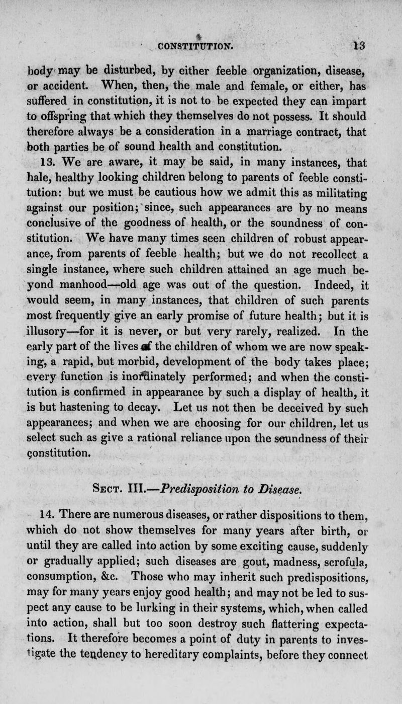 body may be disturbed, by either feeble organization, disease, or accident. When, then, the male and female, or either, has suffered in constitution, it is not to be expected they can impart to offspring that which they themselves do not possess. It should therefore always be a consideration in a marriage contract, that both parties be of sound health and constitution. 13. We are aware, it may be said, in many instances, that hale, healthy looking children belong to parents of feeble consti- tution: but we must be cautious how we admit this as militating against our position; since, such appearances are by no means conclusive of the goodness of health, or the soundness of con- stitution. We have many times seen children of robust appear- ance, from parents of feeble health; but we do not recollect a single instance, where such children, attained an age much be- yond manhood—old age was out of the question. Indeed, it would seem, in many instances, that children of such parents most frequently give an early promise of future health; but it is illusory—for it is never, or but very rarely, realized. In the early part of the lives o£ the children of whom we are now speak- ing, a rapid, but morbid, development of the body takes place; every function is inof&inately performed; and when the consti- tution is confirmed in appearance by such a display of health, it is but hastening to decay. Let us not then be deceived by such appearances; and when we are choosing for our children, let us select such as give a rational reliance upon the soundness of their constitution. Sect. III.—Predisposition to Disease. 14. There are numerous diseases, or rather dispositions to them, which do not show themselves for many years after birth, or until they are called into action by some exciting cause, suddenly or gradually applied; such diseases are gout, madness, scrofula, consumption, &c. Those who may inherit such predispositions, may for many years enjoy good health; and may not be led to sus- pect any cause to be lurking in their systems, which, when called into action, shall but too soon destroy such flattering expecta- tions. It therefore becomes a point of duty in parents to inves- tigate the tendency to hereditary complaints, before they connect