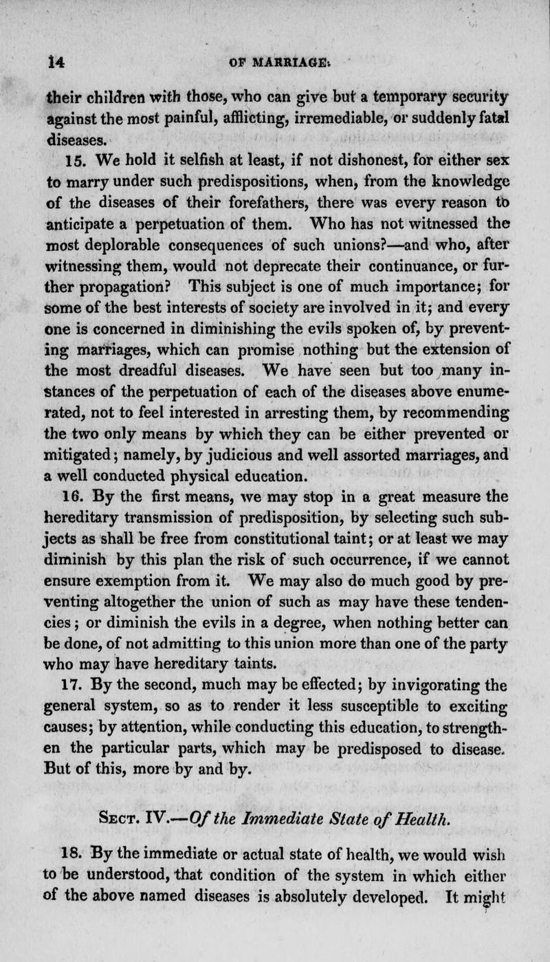 their children with those, who can give but a temporary security against the most painful, afflicting, irremediable, or suddenly fatsl diseases. 15. We hold it selfish at least, if not dishonest, for either sex to marry under such predispositions, when, from the knowledge of the diseases of their forefathers, there was every reason to anticipate a perpetuation of them. Who has not witnessed the most deplorable consequences of such unions?—and who, after witnessing them, would not deprecate their continuance, or fur- ther propagation? This subject is one of much importance; for some of the best interests of society are involved in it; and every one is concerned in diminishing the evils spoken of, by prevent- ing marriages, which can promise nothing but the extension of the most dreadful diseases. We have seen but too many in- stances of the perpetuation of each of the diseases above enume- rated, not to feel interested in arresting them, by recommending the two only means by which they can be either prevented or mitigated; namely, by judicious and well assorted marriages, and a well conducted physical education. 16. By the first means, we may stop in a great measure the hereditary transmission of predisposition, by selecting such sub- jects as shall be free from constitutional taint; or at least we may diminish by this plan the risk of such occurrence, if we cannot ensure exemption from it. We may also do much good by pre- venting altogether the union of such as may have these tenden- cies ; or diminish the evils in a degree, when nothing better can be done, of not admitting to this union more than one of the party who may have hereditary taints. 17. By the second, much may be effected; by invigorating the general system, so as to render it less susceptible to exciting causes; by attention, while conducting this education, to strength- en the particular parts, which may be predisposed to disease. But of this, more by and by. Sect. IV.—Of the Immediate State of Health. 18. By the immediate or actual state of health, we would wish to be understood, that condition of the system in which either of the above named diseases is absolutely developed. It might