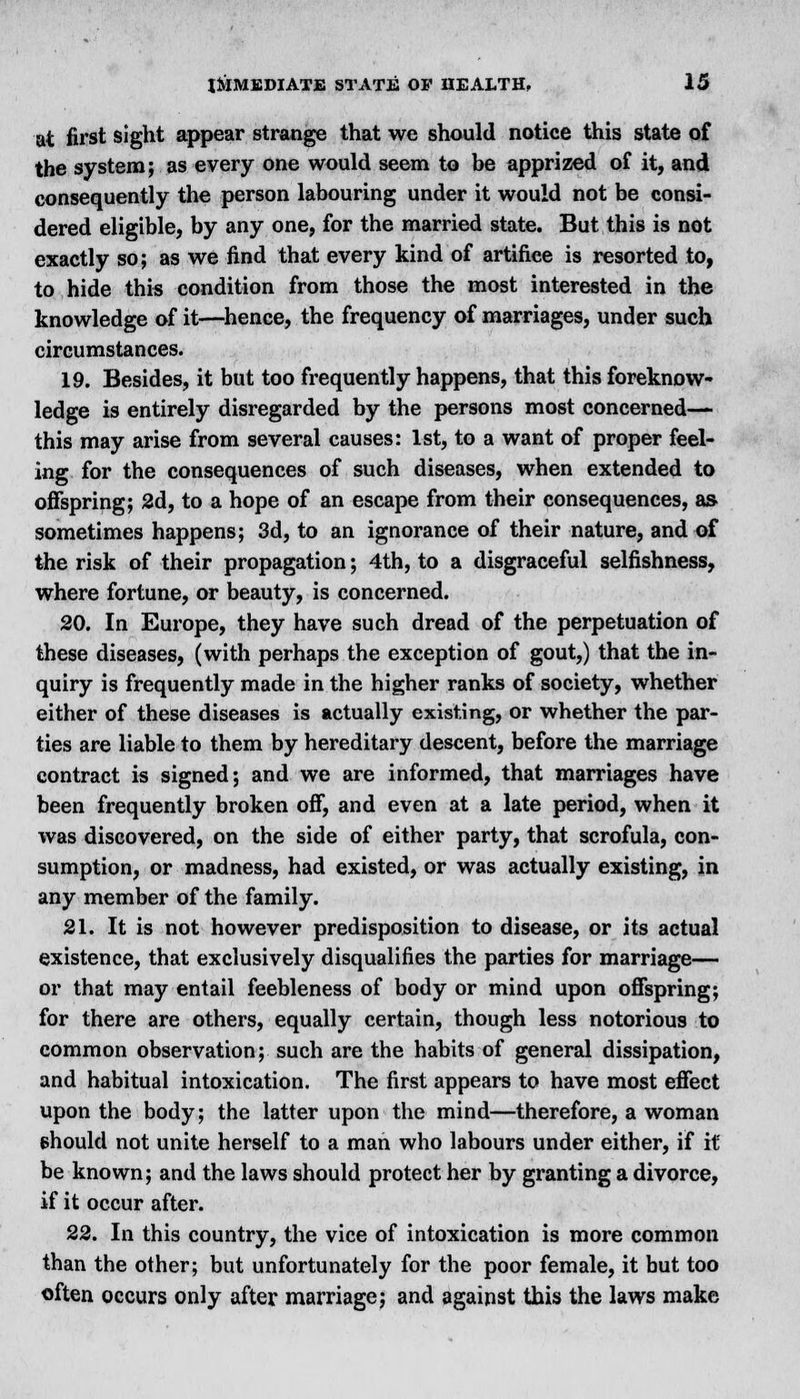 at first sight appear strange that we should notice this state of the system; as every one would seem to be apprized of it, and consequently the person labouring under it would not be consi- dered eligible, by any one, for the married state. But this is not exactly so; as we find that every kind of artifice is resorted to, to hide this condition from those the most interested in the knowledge of it—hence, the frequency of marriages, under such circumstances. 19. Besides, it but too frequently happens, that this foreknow- ledge is entirely disregarded by the persons most concerned— this may arise from several causes: 1st, to a want of proper feel- ing for the consequences of such diseases, when extended to offspring; 2d, to a hope of an escape from their consequences, as sometimes happens; 3d, to an ignorance of their nature, and of the risk of their propagation; 4th, to a disgraceful selfishness, where fortune, or beauty, is concerned. 20. In Europe, they have such dread of the perpetuation of these diseases, (with perhaps the exception of gout,) that the in- quiry is frequently made in the higher ranks of society, whether either of these diseases is actually existing, or whether the par- ties are liable to them by hereditary descent, before the marriage contract is signed; and we are informed, that marriages have been frequently broken off, and even at a late period, when it was discovered, on the side of either party, that scrofula, con- sumption, or madness, had existed, or was actually existing, in any member of the family. 21. It is not however predisposition to disease, or its actual existence, that exclusively disqualifies the parties for marriage— or that may entail feebleness of body or mind upon offspring; for there are others, equally certain, though less notorious to common observation; such are the habits of general dissipation, and habitual intoxication. The first appears to have most effect upon the body; the latter upon the mind—therefore, a woman should not unite herself to a man who labours under either, if it be known; and the laws should protect her by granting a divorce, if it occur after. 22. In this country, the vice of intoxication is more common than the other; but unfortunately for the poor female, it but too often occurs only after marriage; and against this the laws make