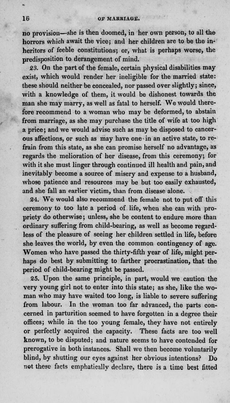 no provision—she is then doomed, in her own person, to all the horrors which await the vice; and her children are to be the in- heritors of feeble constitutions; or, what is perhaps worse, the predisposition to derangement of mind. 23. On the part of the female, certain physical disabilities may- exist, which would render her ineligible for the married state: these should neither be concealed, nor passed over slightly; since, with a knowledge of them, it would be dishonest towards the man she may marry, as Well as fatal to herself. We would there- fore recommend to a woman who may be deformed, to abstain from marriage, as she may purchase the title of wife at too high a price; and we would advise such as may be disposed to cancer- ous affections, or such as may have one in an active state, to re- frain from this state, as she can promise herself no advantage, as regards the melioration of her disease, from this ceremony; for with it she must linger through continued ill health and pain, and inevitably become a source of misery and expense to a husband, whose patience and resources may be but too easily exhausted, and she fall an earlier victim, than from disease alone. 24. We would also recommend the female not to put off this ceremony to too late a period of life, when she can with pro- priety do otherwise; unless, she be content to endure more than ordinary suffering from child-bearing, as well as become regard- less of the pleasure of seeing her children settled in life, before she leaves the world, by even the common contingency of age. Women who have passed the thirty-fifth year of life, might per- haps do best by submitting to farther procrastination, that the period of child-bearing might be passed. 25. Upon the same principle, in part, would we caution the very young girl not to enter into this state; as she, like the wo- man who may have waited too long, is liable to severe suffering from labour. In the woman too far advanced, the parts con- cerned in parturition seemed to have forgotten in a degree their offices; while in the too young female, they have not entirely or perfectly acquired the capacity. These facts are too well known, to be disputed; and nature seems to have contended for prerogative in both instances. Shall we then become voluntarily blind, by shutting our eyes against her obvious intentions? Do not. these facts emphatically declare, there is a time best fitted