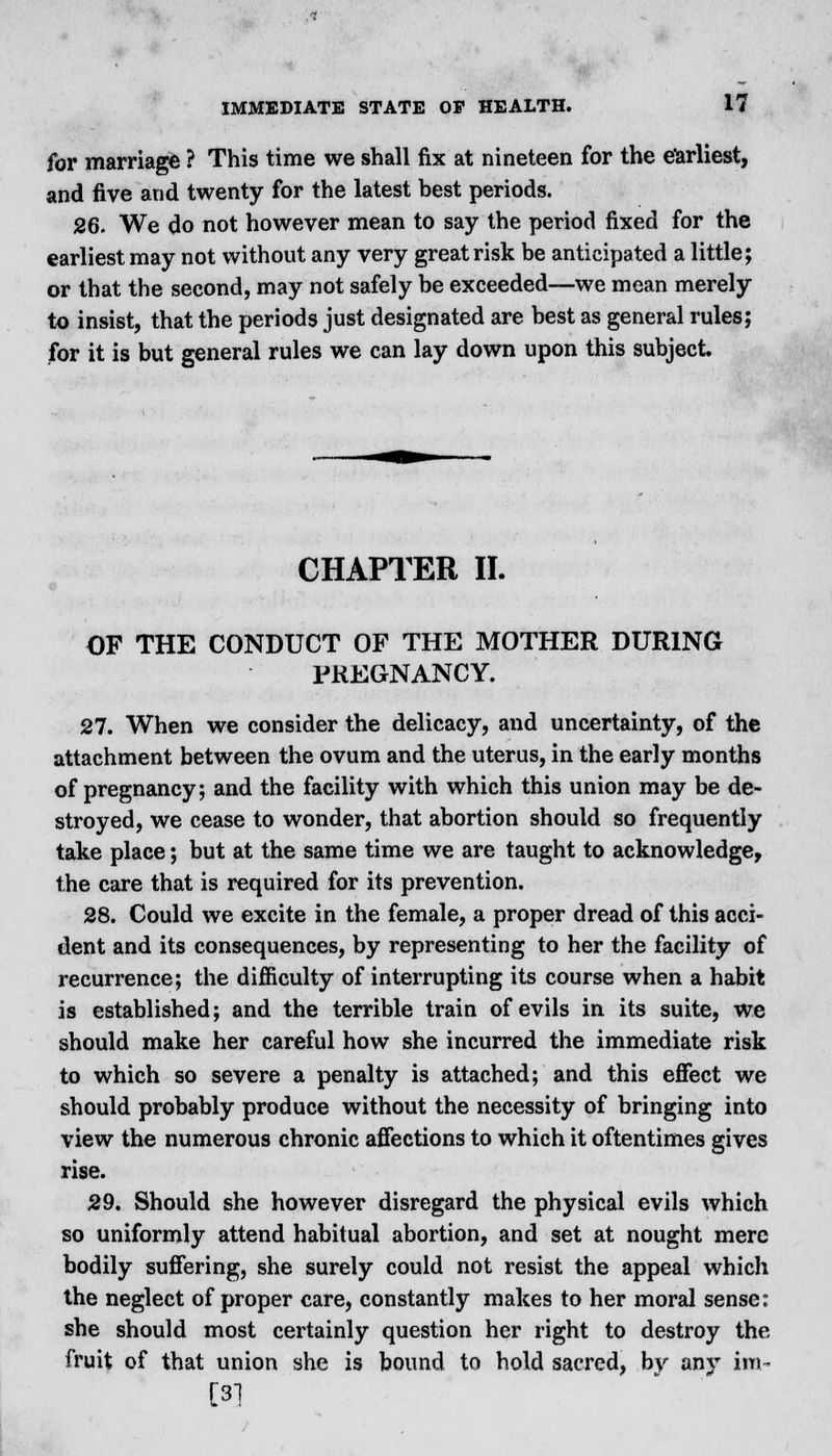 for marriage ? This time we shall fix at nineteen for the earliest, and five and twenty for the latest best periods. 26. We do not however mean to say the period fixed for the earliest may not without any very great risk be anticipated a little; or that the second, may not safely be exceeded—we mean merely to insist, that the periods just designated are best as general rules; for it is but general rules we can lay down upon this subject. CHAPTER II. OF THE CONDUCT OF THE MOTHER DURING PREGNANCY. 27. When we consider the delicacy, and uncertainty, of the attachment between the ovum and the uterus, in the early months of pregnancy; and the facility with which this union may be de- stroyed, we cease to wonder, that abortion should so frequently take place; but at the same time we are taught to acknowledge, the care that is required for its prevention. 28. Could we excite in the female, a proper dread of this acci- dent and its consequences, by representing to her the facility of recurrence; the difficulty of interrupting its course when a habit is established; and the terrible train of evils in its suite, we should make her careful how she incurred the immediate risk to which so severe a penalty is attached; and this effect we should probably produce without the necessity of bringing into view the numerous chronic affections to which it oftentimes gives rise. 29. Should she however disregard the physical evils which so uniformly attend habitual abortion, and set at nought mere bodily suffering, she surely could not resist the appeal which the neglect of proper care, constantly makes to her moral sense: she should most certainly question her right to destroy the fruit of that union she is bound to hold sacred, bv any ira- [31