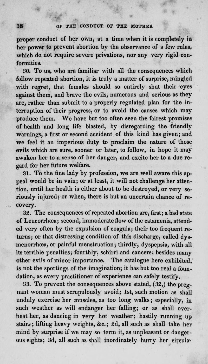 proper conduct of her own, at a time when it is completely ift her power to prevent abortion by the observance of a few rules, which do not require severe privations, nor any very rigid con- formities. 30. To us, who are familiar with all the consequences which follow repeated abortion, it is truly a matter of surprise, mingled with regret, that females should so entirely shut their eyes against them, and brave the evils, numerous and serious as they are, rather than submit to a properly regulated plan for the in- terruption of their progress, or to avoid the causes which may produce them. We have but too often seen the fairest promises of health and long life blasted, by disregarding the friendly warnings, a first or second accident of this kind has given; and we feel it an imperious duty to proclaim the nature of those evils which are sure, sooner or later, to follow, in hope it may awaken her to a sense of her danger, and excite her to a due re- gard for her future welfare. 31. To the fine lady by profession, we are well aware this ap- peal would be in vain; or at least, it will not challenge her atten- tion, until her health is either about to be destroyed, or very se- riously injured; or when, there is but an uncertain chance of re- covery. 32. The consequences of repeated abortion are, first; a bad state of Leucorrhoea; second, immoderate flow of the catamenia, attend- ed very often by the expulsion of coagula; their too frequent re- turns; or that distressing condition of this discharge, called dys- menorrhea, or painful menstruation; thirdly, dyspepsia, with all its terrible penalties; fourthly, schirri and cancers; besides many other evils of minor importance. The catalogue here exhibited, is not the sportings of the imagination; it has but too real a foun- dation, as every practitioner of experience can safely testify. 33. To prevent the consequences above stated, (32,) the preg- nant woman must scrupulously avoid; 1st, such motion as shall unduly exercise her muscles, as too long walks; especially, in such weather as will endanger her falling; or as shall over- heat her, as dancing in very hot weather; hastily running up stairs; lifting heavy weights, &c; 2d, all such as shall take her mind by surprise if we may so term it, as unpleasant or danger- ous sights; 3d, all such as shall inordinately hurry her circular