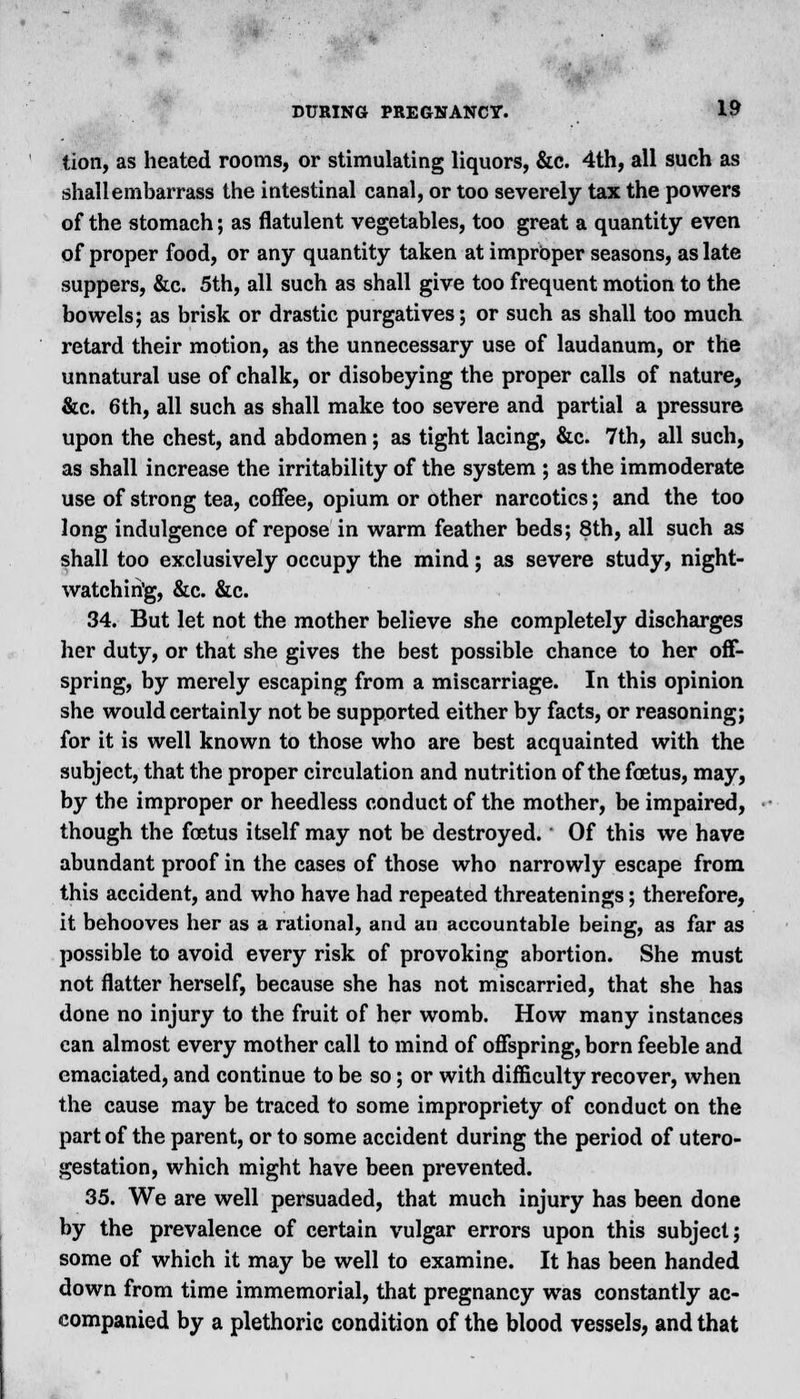 tion, as heated rooms, or stimulating liquors, &c. 4th, all such as shallembarrass the intestinal canal, or too severely tax the powers of the stomach; as flatulent vegetables, too great a quantity even of proper food, or any quantity taken at improper seasons, as late suppers, &c. 5th, all such as shall give too frequent motion to the bowels; as brisk or drastic purgatives; or such as shall too much retard their motion, as the unnecessary use of laudanum, or the unnatural use of chalk, or disobeying the proper calls of nature, &c. 6th, all such as shall make too severe and partial a pressure upon the chest, and abdomen; as tight lacing, &c. 7th, all such, as shall increase the irritability of the system ; as the immoderate use of strong tea, coffee, opium or other narcotics; and the too long indulgence of repose in warm feather beds; 8th, all such as shall too exclusively occupy the mind; as severe study, night- watchin'g, &c. &c. 34. But let not the mother believe she completely discharges her duty, or that she gives the best possible chance to her off- spring, by merely escaping from a miscarriage. In this opinion she would certainly not be supported either by facts, or reasoning; for it is well known to those who are best acquainted with the subject, that the proper circulation and nutrition of the foetus, may, by the improper or heedless conduct of the mother, be impaired, though the foetus itself may not be destroyed. Of this we have abundant proof in the cases of those who narrowly escape from this accident, and who have had repeated threatenings; therefore, it behooves her as a rational, and an accountable being, as far as possible to avoid every risk of provoking abortion. She must not flatter herself, because she has not miscarried, that she has done no injury to the fruit of her womb. How many instances can almost every mother call to mind of offspring, born feeble and emaciated, and continue to be so; or with difficulty recover, when the cause may be traced to some impropriety of conduct on the part of the parent, or to some accident during the period of utero- gestation, which might have been prevented. 35. We are well persuaded, that much injury has been done by the prevalence of certain vulgar errors upon this subject; some of which it may be well to examine. It has been handed down from time immemorial, that pregnancy was constantly ac- companied by a plethoric condition of the blood vessels, and that