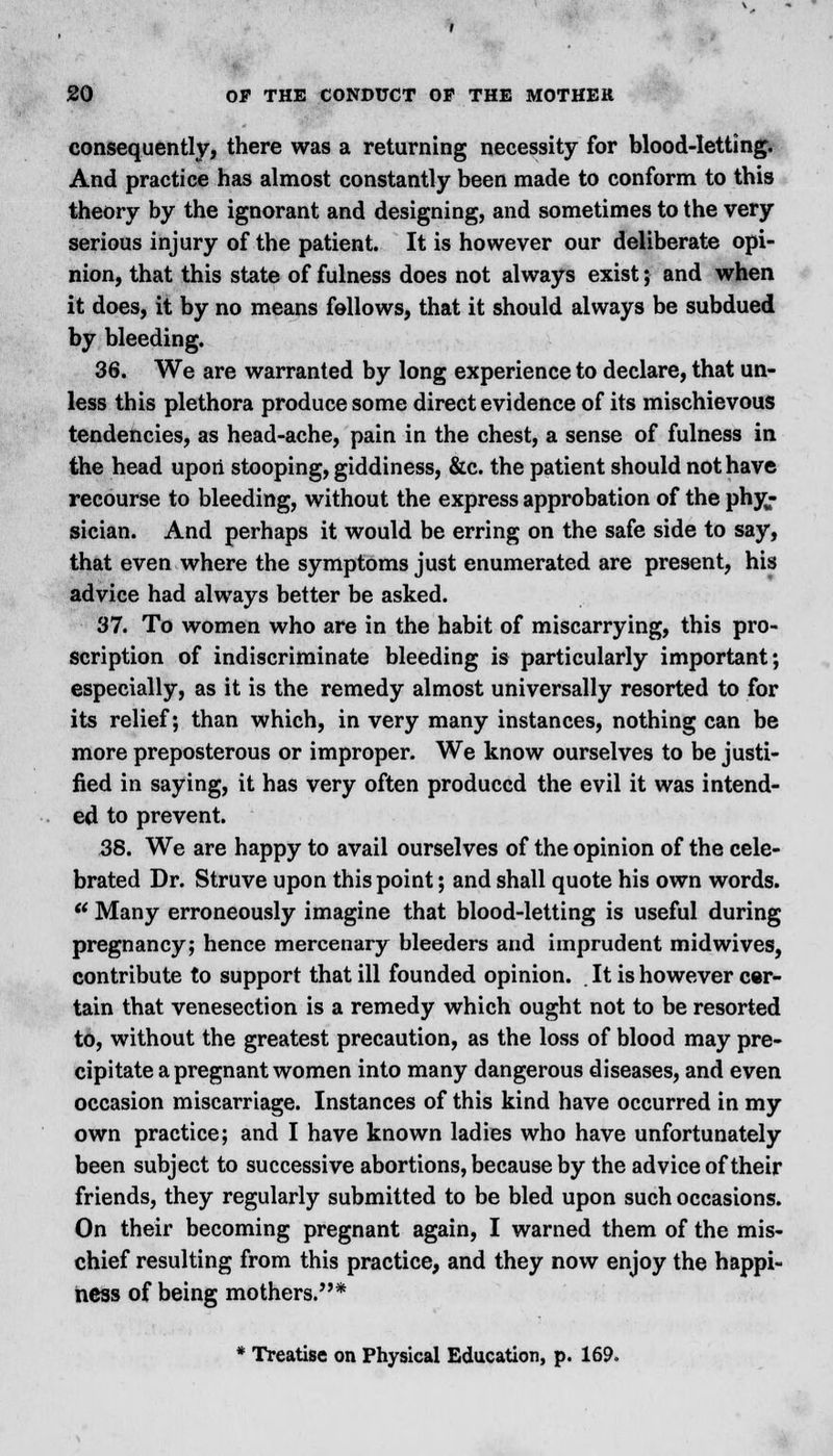 consequently, there was a returning necessity for blood-letting. And practice has almost constantly been made to conform to this theory by the ignorant and designing, and sometimes to the very serious injury of the patient. It is however our deliberate opi- nion, that this state of fulness does not always exist; and when it does, it by no means fellows, that it should always be subdued by bleeding. 36. We are warranted by long experience to declare, that un- less this plethora produce some direct evidence of its mischievous tendencies, as head-ache, pain in the chest, a sense of fulness in the head upon stooping, giddiness, &c. the patient should not have recourse to bleeding, without the express approbation of the phy- sician. And perhaps it would be erring on the safe side to say, that even where the symptoms just enumerated are present, his advice had always better be asked. 37. To women who are in the habit of miscarrying, this pro- scription of indiscriminate bleeding is particularly important; especially, as it is the remedy almost universally resorted to for its relief; than which, in very many instances, nothing can be more preposterous or improper. We know ourselves to be justi- fied in saying, it has very often produced the evil it was intend- ed to prevent. 38. We are happy to avail ourselves of the opinion of the cele- brated Dr. Struve upon this point; and shall quote his own words. ** Many erroneously imagine that blood-letting is useful during pregnancy; hence mercenary bleeders and imprudent midwives, contribute to support that ill founded opinion. It is however cer- tain that venesection is a remedy which ought not to be resorted to, without the greatest precaution, as the loss of blood may pre- cipitate a pregnant women into many dangerous diseases, and even occasion miscarriage. Instances of this kind have occurred in my own practice; and I have known ladies who have unfortunately been subject to successive abortions, because by the advice of their friends, they regularly submitted to be bled upon such occasions. On their becoming pregnant again, I warned them of the mis- chief resulting from this practice, and they now enjoy the happi- ness of being mothers.* * Treatise on Physical Education, p. 169.