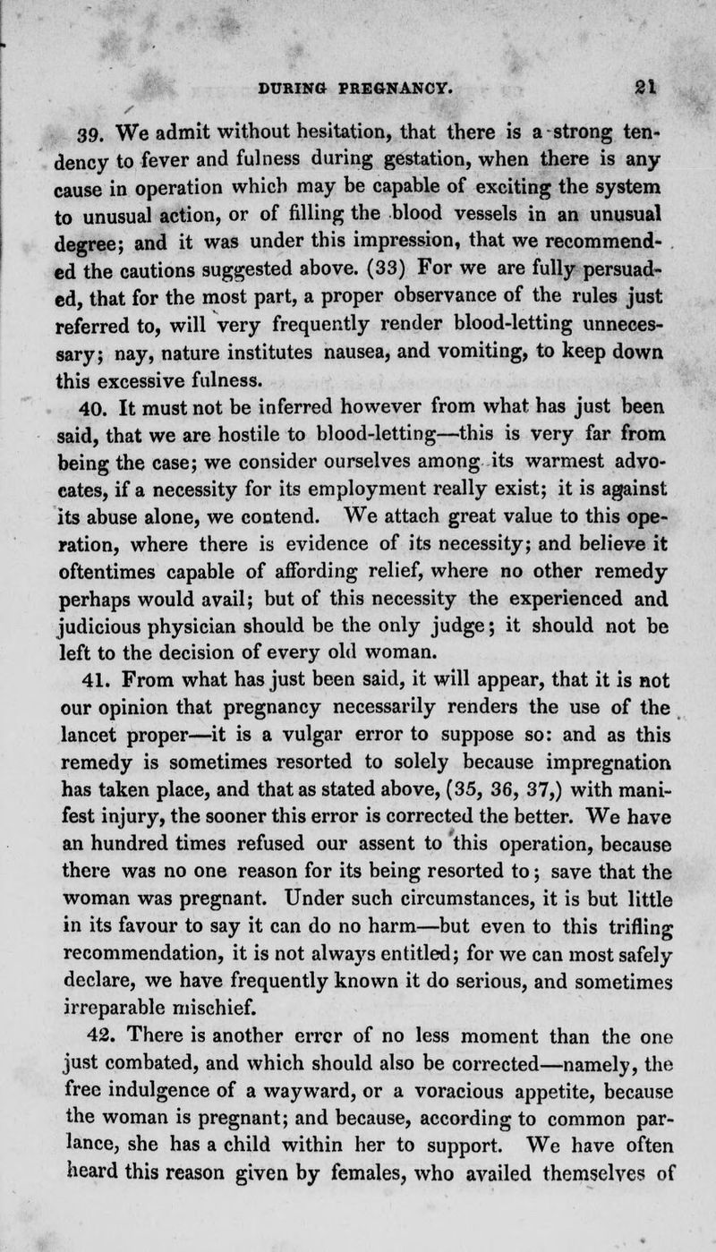 39. We admit without hesitation, that there is a strong ten- dency to fever and fulness during gestation, when there is any cause in operation which may be capable of exciting the system to unusual action, or of filling the blood vessels in an unusual degree; and it was under this impression, that we recommend- ed the cautions suggested above. (33) For we are fully persuad- ed, that for the most part, a proper observance of the rules just referred to, will very frequently render blood-letting unneces- sary; nay, nature institutes nausea, and vomiting, to keep down this excessive fulness. 40. It must not be inferred however from what has just been said, that we are hostile to blood-letting—this is very far from being the case; we consider ourselves among its warmest advo- cates, if a necessity for its employment really exist; it is against its abuse alone, we contend. We attach great value to this ope- ration, where there is evidence of its necessity; and believe it oftentimes capable of affording relief, where no other remedy perhaps would avail; but of this necessity the experienced and judicious physician should be the only judge; it should not be left to the decision of every old woman. 41. From what has just been said, it will appear, that it is not our opinion that pregnancy necessarily renders the use of the lancet proper—it is a vulgar error to suppose so: and as this remedy is sometimes resorted to solely because impregnation has taken place, and that as stated above, (35, 36, 37,) with mani- fest injury, the sooner this error is corrected the better. We have an hundred times refused our assent to this operation, because there was no one reason for its being resorted to; save that the woman was pregnant. Under such circumstances, it is but little in its favour to say it can do no harm—but even to this trifling recommendation, it is not always entitled; for we can most safely declare, we have frequently known it do serious, and sometimes irreparable mischief. 42. There is another errcr of no less moment than the one just combated, and which should also be corrected—namely, the free indulgence of a wayward, or a voracious appetite, because the woman is pregnant; and because, according to common par- lance, she has a child within her to support. We have often heard this reason given by females, who availed themselves of