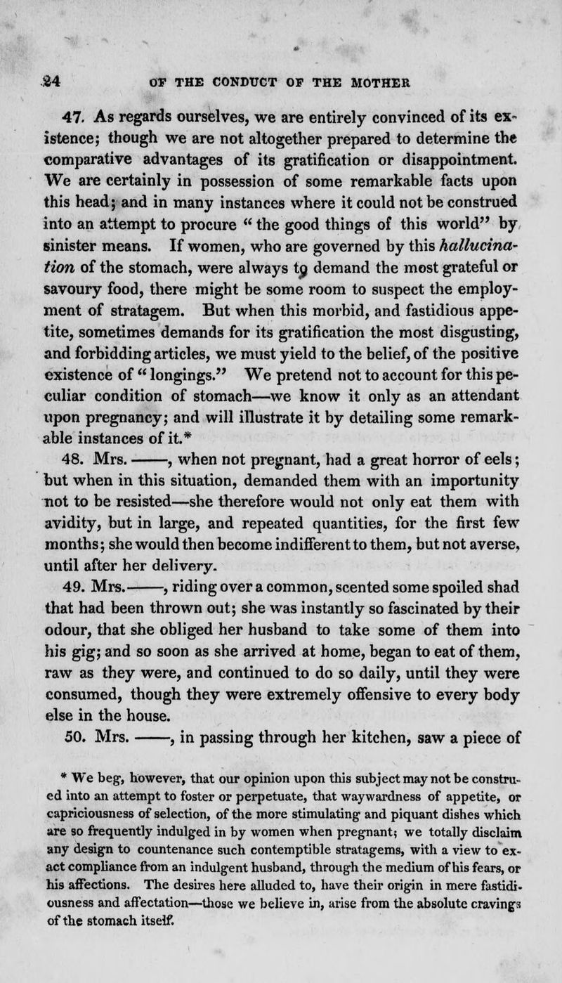 47. As regards ourselves, we are entirely convinced of its ex- istence; though we are not altogether prepared to determine the comparative advantages of its gratification or disappointment. We are certainly in possession of some remarkable facts upon this head; and in many instances where it could not be construed into an attempt to procure  the good things of this world by sinister means. If women, who are governed by this hallucina- tion of the stomach, were always tp demand the most grateful or savoury food, there might be some room to suspect the employ- ment of stratagem. But when this morbid, and fastidious appe- tite, sometimes demands for its gratification the most disgusting, and forbidding articles, we must yield to the belief, of the positive existence of  longings. We pretend not to account for this pe- culiar condition of stomach—we know it only as an attendant upon pregnancy; and will illustrate it by detailing some remark- able instances of it.* 48. Mrs. , when not pregnant, had a great horror of eels; but when in this situation, demanded them with an importunity not to be resisted—she therefore would not only eat them with avidity, but in large, and repeated quantities, for the first few months; she would then become indifferent to them, but not averse, until after her delivery. 49. Mrs. , riding over a common, scented some spoiled shad that had been thrown out; she was instantly so fascinated by their odour, that she obliged her husband to take some of them into his gig; and so soon as she arrived at home, began to eat of them, raw as they were, and continued to do so daily, until they were consumed, though they were extremely offensive to every body else in the house. 50. Mrs. , in passing through her kitchen, saw a piece of * We beg, however, that our opinion upon this subject may not be constru- ed into an attempt to foster or perpetuate, that waywardness of appetite, or capriciousness of selection, of the more stimulating1 and piquant dishes which are so frequently indulged in by women when pregnant; we totally disclaim any design to countenance such contemptible stratagems, with a view to ex- act compliance from an indulgent husband, through the medium of his fears, or his affections. The desires here alluded to, have their origin in mere fastidi- ousness and affectation—those we believe in, arise from the absolute cravings of the stomach itself.